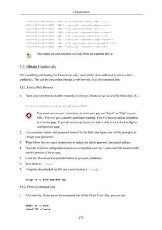 Virtualization


     2010-04-08 15:46:36-05:00 | 24243 -> Calling node cluster1 node 10.1.1.75
     2010-04-08 15:46:36-05:00 | 24243 -> euca_conf --register-nodes returned 0
     2010-04-08 15:48:47-05:00 | 25858 -> Calling walrus Walrus 10.1.1.71
     2010-04-08 15:48:51-05:00 | 25858 -> euca_conf --register-walrus returned 0
     2010-04-08 15:49:04-05:00 | 26237 -> Calling cluster cluster1 10.1.1.71
     2010-04-08 15:49:08-05:00 | 26237 -> euca_conf --register-cluster returned 0
     2010-04-08 15:49:17-05:00 | 26644 -> Calling storage cluster1 storage 10.1.1.71
     2010-04-08 15:49:18-05:00 | 26644 -> euca_conf --register-sc returned 0


              The output on your machine will vary from the example above.



3.6. Obtain Credentials

After installing and booting the Cloud Controller, users of the cloud will need to retrieve their
credentials. This can be done either through a web browser, or at the command line.

3.6.1. From a Web Browser

1.   From your web browser (either remotely or on your Ubuntu server) access the following URL:


     https://<cloud-controller-ip-address>:8443/


              You must use a secure connection, so make sure you use "https" not "http" in your
              URL. You will get a security certificate warning. You will have to add an exception
              to view the page. If you do not accept it you will not be able to view the Eucalyptus
              configuration page.
2.   Use username 'admin' and password 'admin' for the first time login (you will be prompted to
     change your password).
3.   Then follow the on-screen instructions to update the admin password and email address.
4.   Once the first time configuration process is completed, click the 'credentials' tab located in the
     top-left portion of the screen.
5.   Click the 'Download Credentials' button to get your certificates.
6.   Save them to ~/.euca.
7.   Unzip the downloaded zip file into a safe location (~/.euca).


     unzip -d ~/.euca mycreds.zip


3.6.2. From a Command Line

•    Alternatively, if you are on the command line of the Cloud Controller, you can run:


     mkdir -p ~/.euca
     chmod 700 ~/.euca


                                                   276
 