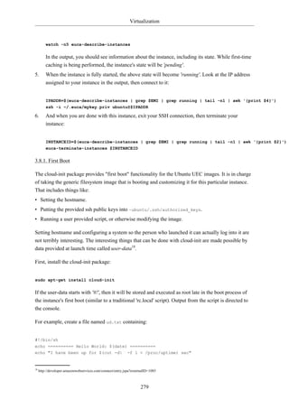 Virtualization



         watch -n5 euca-describe-instances


         In the output, you should see information about the instance, including its state. While first-time
         caching is being performed, the instance's state will be 'pending'.
5.       When the instance is fully started, the above state will become 'running'. Look at the IP address
         assigned to your instance in the output, then connect to it:


         IPADDR=$(euca-describe-instances | grep $EMI | grep running | tail -n1 | awk '{print $4}')
         ssh -i ~/.euca/mykey.priv ubuntu@$IPADDR

6.       And when you are done with this instance, exit your SSH connection, then terminate your
         instance:


         INSTANCEID=$(euca-describe-instances | grep $EMI | grep running | tail -n1 | awk '{print $2}')
         euca-terminate-instances $INSTANCEID


3.8.1. First Boot

The cloud-init package provides "first boot" functionality for the Ubuntu UEC images. It is in charge
of taking the generic filesystem image that is booting and customizing it for this particular instance.
That includes things like:
• Setting the hostname.
• Putting the provided ssh public keys into ~ubuntu/.ssh/authorized_keys.
• Running a user provided script, or otherwise modifying the image.

Setting hostname and configuring a system so the person who launched it can actually log into it are
not terribly interesting. The interesting things that can be done with cloud-init are made possible by
data provided at launch time called user-data18.

First, install the cloud-init package:


sudo apt-get install cloud-init


If the user-data starts with '#!', then it will be stored and executed as root late in the boot process of
the instance's first boot (similar to a traditional 'rc.local' script). Output from the script is directed to
the console.

For example, create a file named ud.txt containing:


#!/bin/sh
echo ========== Hello World: $(date) ==========
echo "I have been up for $(cut -d -f 1 < /proc/uptime) sec"


18
     http://developer.amazonwebservices.com/connect/entry.jspa?externalID=1085



                                                                    279
 