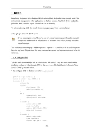 Clustering


1. DRBD
Distributed Replicated Block Device (DRBD) mirrors block devices between multiple hosts. The
replication is transparent to other applications on the host systems. Any block device hard disks,
partitions, RAID devices, logical volumes, etc can be mirrored.

To get started using drbd, first install the necessary packages. From a terminal enter:


sudo apt-get install drbd8-utils


         If you are using the virtual kernel as part of a virtual machine you will need to manually
         compile the drbd module. It may be easier to install the linux-server package inside the
         virtual machine.

This section covers setting up a drbd to replicate a separate /srv partition, with an ext3 filesystem
between two hosts. The partition size is not particularly relevant, but both partitions need to be the
same size.

1.1. Configuration

The two hosts in this example will be called drbd01 and drbd02. They will need to have name
resolution configured either through DNS or the /etc/hosts file. See Chapter 7, Domain Name
Service (DNS) [p. 93] for details.
• To configure drbd, on the first host edit /etc/drbd.conf:


  global { usage-count no; }
  common { syncer { rate 100M; } }
  resource r0 {
            protocol C;
            startup {
                      wfc-timeout 15;
                      degr-wfc-timeout 60;
            }
            net {
                      cram-hmac-alg sha1;
                      shared-secret "secret";
            }
            on drbd01 {
                      device /dev/drbd0;
                      disk /dev/sdb1;
                      address 192.168.0.1:7788;
                      meta-disk internal;
            }
            on drbd02 {
                      device /dev/drbd0;
                      disk /dev/sdb1;
                      address 192.168.0.2:7788;


                                                   285
 
