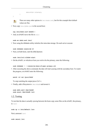 Clustering


                      meta-disk internal;
            }
  }

            There are many other options in /etc/drbd.conf, but for this example their default
            values are fine.
• Now copy /etc/drbd.conf to the second host:


  scp /etc/drbd.conf drbd02:~

• And, on drbd02 move the file to /etc:


  sudo mv drbd.conf /etc/

• Now using the drbdadm utility initialize the meta data storage. On each server execute:


  sudo drbdadm create-md r0

• Next, on both hosts, start the drbd daemon:


  sudo /etc/init.d/drbd start

• On the drbd01, or whichever host you wish to be the primary, enter the following:


  sudo drbdadm -- --overwrite-data-of-peer primary all

• After executing the above command, the data will start syncing with the secondary host. To watch
  the progress, on drbd02 enter the following:


  watch -n1 cat /proc/drbd

  To stop watching the output press Ctrl+c.
• Finally, add a filesystem to /dev/drbd0 and mount it:


  sudo mkfs.ext3 /dev/drbd0
  sudo mount /dev/drbd0 /srv


1.2. Testing

To test that the data is actually syncing between the hosts copy some files on the drbd01, the primary,
to /srv:


sudo cp -r /etc/default /srv

Next, unmount /srv:


sudo umount /srv



                                                   286
 