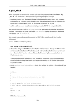 Other Useful Applications


1. pam_motd
When logging into an Ubuntu server you may have noticed the informative Message Of The Day
(MOTD). This information is obtained and displayed using a couple of packages:
• landscape-common: provides the core libraries of landscape-client, which can be used to manage
  systems using the web based Landscape application. The package includes the /usr/bin/landscape-
  sysinfo utility which is used to gather the information displayed in the MOTD.
• update-notifier-common: is used to automatically update the MOTD via pam_motd module.

pam_motd executes the scripts in /etc/update-motd.d in order based on the number prepended to
the script. The output of the scripts is written to /var/run/motd, keeping the numerical order, then
concatenated with /etc/motd.tail.

You can add your own dynamic information to the MOTD. For example, to add local weather
information:
• First, install the weather-util package:


  sudo apt-get install weather-util

• The weather utility uses METAR data from the National Oceanic and Atmospheric Administration
  and forecasts from the National Weather Service. In order to find local information you will need
  the 4-character ICAO location indicator. This can be determined by browsing to the National
  Weather Service1 site.

  Although the National Weather Service is a United States government agency there are weather
  stations available world wide. However, local weather information for all locations outside the U.S.
  may not be available.
• Create /usr/local/bin/local-weather, a simple shell script to use weather with your local ICAO
  indicator:


  #!/bin/sh
  #
  #
  # Prints the local weather information for the MOTD.
  #
  #


  # Replace KINT with your local weather station.
  # Local stations can be found here: http://www.weather.gov/tg/siteloc.shtml

  echo
  weather -i KINT
  echo


• Make the script executable:


                                                 294
 