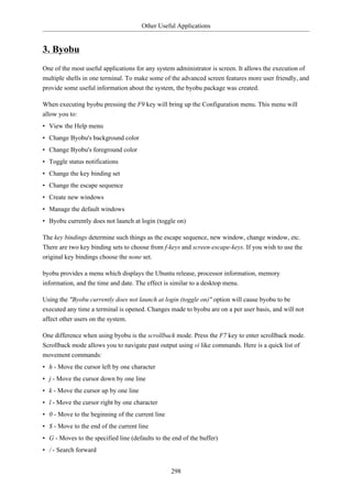 Other Useful Applications


3. Byobu
One of the most useful applications for any system administrator is screen. It allows the execution of
multiple shells in one terminal. To make some of the advanced screen features more user friendly, and
provide some useful information about the system, the byobu package was created.

When executing byobu pressing the F9 key will bring up the Configuration menu. This menu will
allow you to:
• View the Help menu
• Change Byobu's background color
• Change Byobu's foreground color
• Toggle status notifications
• Change the key binding set
• Change the escape sequence
• Create new windows
• Manage the default windows
• Byobu currently does not launch at login (toggle on)

The key bindings determine such things as the escape sequence, new window, change window, etc.
There are two key binding sets to choose from f-keys and screen-escape-keys. If you wish to use the
original key bindings choose the none set.

byobu provides a menu which displays the Ubuntu release, processor information, memory
information, and the time and date. The effect is similar to a desktop menu.

Using the "Byobu currently does not launch at login (toggle on)" option will cause byobu to be
executed any time a terminal is opened. Changes made to byobu are on a per user basis, and will not
affect other users on the system.

One difference when using byobu is the scrollback mode. Press the F7 key to enter scrollback mode.
Scrollback mode allows you to navigate past output using vi like commands. Here is a quick list of
movement commands:
• h - Move the cursor left by one character
• j - Move the cursor down by one line
• k - Move the cursor up by one line
• l - Move the cursor right by one character
• 0 - Move to the beginning of the current line
• $ - Move to the end of the current line
• G - Moves to the specified line (defaults to the end of the buffer)
• / - Search forward


                                                  298
 