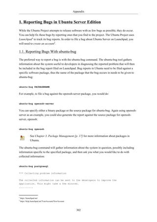 Appendix


1. Reporting Bugs in Ubuntu Server Edition
While the Ubuntu Project attempts to release software with as few bugs as possible, they do occur.
You can help fix these bugs by reporting ones that you find to the project. The Ubuntu Project uses
Launchpad1 to track its bug reports. In order to file a bug about Ubuntu Server on Launchpad, you
will need to create an account2.

1.1. Reporting Bugs With ubuntu-bug

The preferred way to report a bug is with the ubuntu-bug command. The ubuntu-bug tool gathers
information about the system useful to developers in diagnosing the reported problem that will then
be included in the bug report filed on Launchpad. Bug reports in Ubuntu need to be filed against a
specific software package, thus the name of the package that the bug occurs in needs to be given to
ubuntu-bug:


ubuntu-bug PACKAGENAME


For example, to file a bug against the openssh-server package, you would do:


ubuntu-bug openssh-server


You can specify either a binary package or the source package for ubuntu-bug. Again using openssh-
server as an example, you could also generate the report against the source package for openssh-
server, openssh:


ubuntu-bug openssh


               See Chapter 3, Package Management [p. 17] for more information about packages in
               Ubuntu.

The ubuntu-bug command will gather information about the system in question, possibly including
information specific to the specified package, and then ask you what you would like to do with
collected information:


ubuntu-bug postgresql


*** Collecting problem information

The collected information can be sent to the developers to improve the
application. This might take a few minutes.
..........



1
    https://launchpad.net/
2
    https://help.launchpad.net/YourAccount/NewAccount



                                                          302
 