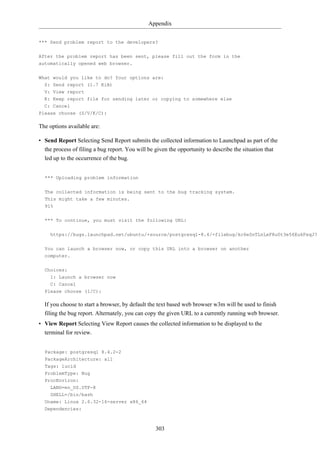 Appendix


*** Send problem report to the developers?


After the problem report has been sent, please fill out the form in the
automatically opened web browser.


What would you like to do? Your options are:
  S: Send report (1.7 KiB)
  V: View report
  K: Keep report file for sending later or copying to somewhere else
  C: Cancel
Please choose (S/V/K/C):

The options available are:

• Send Report Selecting Send Report submits the collected information to Launchpad as part of the
  the process of filing a bug report. You will be given the opportunity to describe the situation that
  led up to the occurrence of the bug.


  *** Uploading problem information

  The collected information is being sent to the bug tracking system.
  This might take a few minutes.
  91%

  *** To continue, you must visit the following URL:

    https://bugs.launchpad.net/ubuntu/+source/postgresql-8.4/+filebug/kc6eSnTLnLxF8u0t3e56EukFeqJ?


  You can launch a browser now, or copy this URL into a browser on another
  computer.

  Choices:
    1: Launch a browser now
    C: Cancel
  Please choose (1/C):

  If you choose to start a browser, by default the text based web browser w3m will be used to finish
  filing the bug report. Alternately, you can copy the given URL to a currently running web browser.
• View Report Selecting View Report causes the collected information to be displayed to the
  terminal for review.


  Package: postgresql 8.4.2-2
  PackageArchitecture: all
  Tags: lucid
  ProblemType: Bug
  ProcEnviron:
    LANG=en_US.UTF-8
    SHELL=/bin/bash
  Uname: Linux 2.6.32-16-server x86_64
  Dependencies:



                                                 303
 