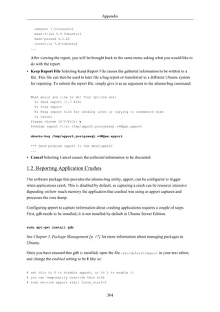 Appendix


     adduser 3.112ubuntu1
     base-files 5.0.0ubuntu10
     base-passwd 3.5.22
     coreutils 7.4-2ubuntu2
  ...

  After viewing the report, you will be brought back to the same menu asking what you would like to
  do with the report.
• Keep Report File Selecting Keep Report File causes the gathered information to be written to a
  file. This file can then be used to later file a bug report or transferred to a different Ubuntu system
  for reporting. To submit the report file, simply give it as an argument to the ubuntu-bug command:


  What would you like to do? Your options are:
    S: Send report (1.7 KiB)
    V: View report
    K: Keep report file for sending later or copying to somewhere else
    C: Cancel
  Please choose (S/V/K/C): k
  Problem report file: /tmp/apport.postgresql.v4MQas.apport

  ubuntu-bug /tmp/apport.postgresql.v4MQas.apport

  *** Send problem report to the developers?
  ...

• Cancel Selecting Cancel causes the collected information to be discarded.

1.2. Reporting Application Crashes

The software package that provides the ubuntu-bug utility, apport, can be configured to trigger
when applications crash. This is disabled by default, as capturing a crash can be resource intensive
depending on how much memory the application that crashed was using as apport captures and
processes the core dump.

Configuring apport to capture information about crashing applications requires a couple of steps.
First, gdb needs to be installed; it is not installed by default in Ubuntu Server Edition.


sudo apt-get install gdb

See Chapter 3, Package Management [p. 17] for more information about managing packages in
Ubuntu.

Once you have ensured that gdb is installed, open the file /etc/default/apport in your text editor,
and change the enabled setting to be 1 like so:


# set this to 0 to disable apport, or to 1 to enable it
# you can temporarily override this with
# sudo service apport start force_start=1



                                                   304
 
