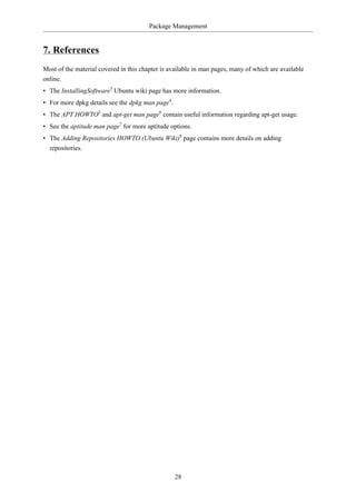 Package Management


7. References
Most of the material covered in this chapter is available in man pages, many of which are available
online.
• The InstallingSoftware3 Ubuntu wiki page has more information.
• For more dpkg details see the dpkg man page4.
• The APT HOWTO5 and apt-get man page6 contain useful information regarding apt-get usage.
• See the aptitude man page7 for more aptitude options.
• The Adding Repositories HOWTO (Ubuntu Wiki)8 page contains more details on adding
  repositories.




                                                  28
 
