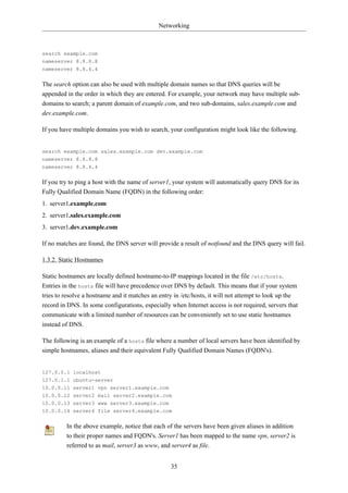 Networking



search example.com
nameserver 8.8.8.8
nameserver 8.8.4.4


The search option can also be used with multiple domain names so that DNS queries will be
appended in the order in which they are entered. For example, your network may have multiple sub-
domains to search; a parent domain of example.com, and two sub-domains, sales.example.com and
dev.example.com.

If you have multiple domains you wish to search, your configuration might look like the following.


search example.com sales.example.com dev.example.com
nameserver 8.8.8.8
nameserver 8.8.4.4


If you try to ping a host with the name of server1, your system will automatically query DNS for its
Fully Qualified Domain Name (FQDN) in the following order:
1. server1.example.com
2. server1.sales.example.com
3. server1.dev.example.com

If no matches are found, the DNS server will provide a result of notfound and the DNS query will fail.

1.3.2. Static Hostnames

Static hostnames are locally defined hostname-to-IP mappings located in the file /etc/hosts.
Entries in the hosts file will have precedence over DNS by default. This means that if your system
tries to resolve a hostname and it matches an entry in /etc/hosts, it will not attempt to look up the
record in DNS. In some configurations, especially when Internet access is not required, servers that
communicate with a limited number of resources can be conveniently set to use static hostnames
instead of DNS.

The following is an example of a hosts file where a number of local servers have been identified by
simple hostnames, aliases and their equivalent Fully Qualified Domain Names (FQDN's).


127.0.0.1 localhost
127.0.1.1 ubuntu-server
10.0.0.11 server1 vpn server1.example.com
10.0.0.12 server2 mail server2.example.com
10.0.0.13 server3 www server3.example.com
10.0.0.14 server4 file server4.example.com


         In the above example, notice that each of the servers have been given aliases in addition
         to their proper names and FQDN's. Server1 has been mapped to the name vpn, server2 is
         referred to as mail, server3 as www, and server4 as file.


                                                  35
 