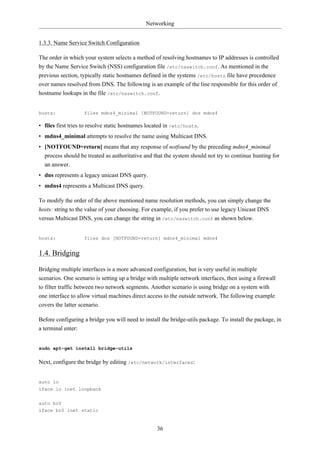 Networking


1.3.3. Name Service Switch Configuration

The order in which your system selects a method of resolving hostnames to IP addresses is controlled
by the Name Service Switch (NSS) configuration file /etc/nsswitch.conf. As mentioned in the
previous section, typically static hostnames defined in the systems /etc/hosts file have precedence
over names resolved from DNS. The following is an example of the line responsible for this order of
hostname lookups in the file /etc/nsswitch.conf.


hosts:             files mdns4_minimal [NOTFOUND=return] dns mdns4

• files first tries to resolve static hostnames located in /etc/hosts.
• mdns4_minimal attempts to resolve the name using Multicast DNS.
• [NOTFOUND=return] means that any response of notfound by the preceding mdns4_minimal
  process should be treated as authoritative and that the system should not try to continue hunting for
  an answer.
• dns represents a legacy unicast DNS query.
• mdns4 represents a Multicast DNS query.

To modify the order of the above mentioned name resolution methods, you can simply change the
hosts: string to the value of your choosing. For example, if you prefer to use legacy Unicast DNS
versus Multicast DNS, you can change the string in /etc/nsswitch.conf as shown below.


hosts:             files dns [NOTFOUND=return] mdns4_minimal mdns4


1.4. Bridging

Bridging multiple interfaces is a more advanced configuration, but is very useful in multiple
scenarios. One scenario is setting up a bridge with multiple network interfaces, then using a firewall
to filter traffic between two network segments. Another scenario is using bridge on a system with
one interface to allow virtual machines direct access to the outside network. The following example
covers the latter scenario.

Before configuring a bridge you will need to install the bridge-utils package. To install the package, in
a terminal enter:


sudo apt-get install bridge-utils

Next, configure the bridge by editing /etc/network/interfaces:


auto lo
iface lo inet loopback


auto br0
iface br0 inet static


                                                   36
 