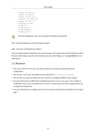 Networking


         address 192.168.0.10
         network 192.168.0.0
         netmask 255.255.255.0
         broadcast 192.168.0.255
         gateway 192.168.0.1
         bridge_ports eth0
         bridge_fd 9
         bridge_hello 2
         bridge_maxage 12
         bridge_stp off

         Enter the appropriate values for your physical interface and network.


Now restart networking to enable the bridge interface:


sudo /etc/init.d/networking restart

The new bridge interface should now be up and running. The brctl provides useful information about
the state of the bridge, controls which interfaces are part of the bridge, etc. See man brctl for more
information.

1.5. Resources

• The Ubuntu Wiki Network page1 has links to articles covering more advanced network
  configuration.
• The interfaces man page2 has details on more options for /etc/network/interfaces.
• The dhclient man page3 has details on more options for configuring DHCP client settings.
• For more information on DNS client configuration see the resolver man page4. Also, Chapter 6
  of O'Reilly's Linux Network Administrator's Guide5 is a good source of resolver and name service
  configuration information.
• For more information on bridging see the brctl man page6 and the Linux Foundation's Net:Bridge7
  page.




                                                  37
 