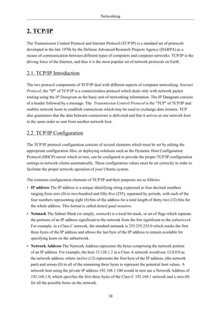Networking


2. TCP/IP
The Transmission Control Protocol and Internet Protocol (TCP/IP) is a standard set of protocols
developed in the late 1970s by the Defense Advanced Research Projects Agency (DARPA) as a
means of communication between different types of computers and computer networks. TCP/IP is the
driving force of the Internet, and thus it is the most popular set of network protocols on Earth.

2.1. TCP/IP Introduction

The two protocol components of TCP/IP deal with different aspects of computer networking. Internet
Protocol, the "IP" of TCP/IP is a connectionless protocol which deals only with network packet
routing using the IP Datagram as the basic unit of networking information. The IP Datagram consists
of a header followed by a message. The Transmission Control Protocol is the "TCP" of TCP/IP and
enables network hosts to establish connections which may be used to exchange data streams. TCP
also guarantees that the data between connections is delivered and that it arrives at one network host
in the same order as sent from another network host.

2.2. TCP/IP Configuration

The TCP/IP protocol configuration consists of several elements which must be set by editing the
appropriate configuration files, or deploying solutions such as the Dynamic Host Configuration
Protocol (DHCP) server which in turn, can be configured to provide the proper TCP/IP configuration
settings to network clients automatically. These configuration values must be set correctly in order to
facilitate the proper network operation of your Ubuntu system.

The common configuration elements of TCP/IP and their purposes are as follows:
• IP address The IP address is a unique identifying string expressed as four decimal numbers
  ranging from zero (0) to two-hundred and fifty-five (255), separated by periods, with each of the
  four numbers representing eight (8) bits of the address for a total length of thirty-two (32) bits for
  the whole address. This format is called dotted quad notation.
• Netmask The Subnet Mask (or simply, netmask) is a local bit mask, or set of flags which separate
  the portions of an IP address significant to the network from the bits significant to the subnetwork.
  For example, in a Class C network, the standard netmask is 255.255.255.0 which masks the first
  three bytes of the IP address and allows the last byte of the IP address to remain available for
  specifying hosts on the subnetwork.
• Network Address The Network Address represents the bytes comprising the network portion
  of an IP address. For example, the host 12.128.1.2 in a Class A network would use 12.0.0.0 as
  the network address, where twelve (12) represents the first byte of the IP address, (the network
  part) and zeroes (0) in all of the remaining three bytes to represent the potential host values. A
  network host using the private IP address 192.168.1.100 would in turn use a Network Address of
  192.168.1.0, which specifies the first three bytes of the Class C 192.168.1 network and a zero (0)
  for all the possible hosts on the network.


                                                    38
 