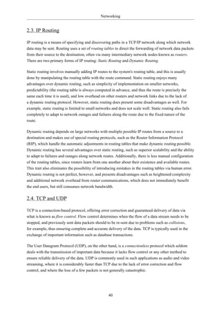 Networking


2.3. IP Routing

IP routing is a means of specifying and discovering paths in a TCP/IP network along which network
data may be sent. Routing uses a set of routing tables to direct the forwarding of network data packets
from their source to the destination, often via many intermediary network nodes known as routers.
There are two primary forms of IP routing: Static Routing and Dynamic Routing.

Static routing involves manually adding IP routes to the system's routing table, and this is usually
done by manipulating the routing table with the route command. Static routing enjoys many
advantages over dynamic routing, such as simplicity of implementation on smaller networks,
predictability (the routing table is always computed in advance, and thus the route is precisely the
same each time it is used), and low overhead on other routers and network links due to the lack of
a dynamic routing protocol. However, static routing does present some disadvantages as well. For
example, static routing is limited to small networks and does not scale well. Static routing also fails
completely to adapt to network outages and failures along the route due to the fixed nature of the
route.

Dynamic routing depends on large networks with multiple possible IP routes from a source to a
destination and makes use of special routing protocols, such as the Router Information Protocol
(RIP), which handle the automatic adjustments in routing tables that make dynamic routing possible.
Dynamic routing has several advantages over static routing, such as superior scalability and the ability
to adapt to failures and outages along network routes. Additionally, there is less manual configuration
of the routing tables, since routers learn from one another about their existence and available routes.
This trait also eliminates the possibility of introducing mistakes in the routing tables via human error.
Dynamic routing is not perfect, however, and presents disadvantages such as heightened complexity
and additional network overhead from router communications, which does not immediately benefit
the end users, but still consumes network bandwidth.

2.4. TCP and UDP

TCP is a connection-based protocol, offering error correction and guaranteed delivery of data via
what is known as flow control. Flow control determines when the flow of a data stream needs to be
stopped, and previously sent data packets should to be re-sent due to problems such as collisions,
for example, thus ensuring complete and accurate delivery of the data. TCP is typically used in the
exchange of important information such as database transactions.

The User Datagram Protocol (UDP), on the other hand, is a connectionless protocol which seldom
deals with the transmission of important data because it lacks flow control or any other method to
ensure reliable delivery of the data. UDP is commonly used in such applications as audio and video
streaming, where it is considerably faster than TCP due to the lack of error correction and flow
control, and where the loss of a few packets is not generally catastrophic.




                                                   40
 