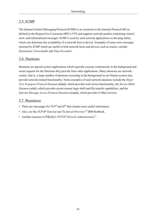 Networking


2.5. ICMP

The Internet Control Messaging Protocol (ICMP) is an extension to the Internet Protocol (IP) as
defined in the Request For Comments (RFC) #792 and supports network packets containing control,
error, and informational messages. ICMP is used by such network applications as the ping utility,
which can determine the availability of a network host or device. Examples of some error messages
returned by ICMP which are useful to both network hosts and devices such as routers, include
Destination Unreachable and Time Exceeded.

2.6. Daemons

Daemons are special system applications which typically execute continuously in the background and
await requests for the functions they provide from other applications. Many daemons are network-
centric; that is, a large number of daemons executing in the background on an Ubuntu system may
provide network-related functionality. Some examples of such network daemons include the Hyper
Text Transport Protocol Daemon (httpd), which provides web server functionality; the Secure SHell
Daemon (sshd), which provides secure remote login shell and file transfer capabilities; and the
Internet Message Access Protocol Daemon (imapd), which provides E-Mail services.

2.7. Resources
• There are man pages for TCP8 and IP9 that contain more useful information.
• Also, see the TCP/IP Tutorial and Technical Overview10 IBM Redbook.
• Another resource is O'Reilly's TCP/IP Network Administration11.




                                                  41
 