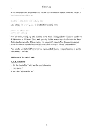 Networking


to use time servers that are geographically closer to you. to do this for ntpdate, change the contents of
/etc/cron.daily/ntpdate to:



ntpdate -s ntp.ubuntu.com pool.ntp.org

And for ntpd edit /etc/ntp.conf to include additional server lines:


server ntp.ubuntu.com
server pool.ntp.org

You may notice pool.ntp.org in the examples above. This is a really good idea which uses round-robin
DNS to return an NTP server from a pool, spreading the load between several different servers. Even
better, they have pools for different regions - for instance, if you are in New Zealand, so you could
use nz.pool.ntp.org instead of pool.ntp.org. Look at http://www.pool.ntp.org/ for more details.

You can also Google for NTP servers in your region, and add these to your configuration. To test that
a server works, just type:


sudo ntpdate ntp.server.name


4.4. References
• See the Ubuntu Time16 wiki page for more information.
• NTP Support17
• The NTP FAQ and HOWTO18




                                                   46
 
