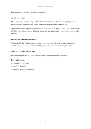 Remote Administration


To generate the keys, from a terminal prompt enter:


ssh-keygen -t dsa

This will generate the keys using a DSA authentication identity of the user. During the process you
will be prompted for a password. Simply hit Enter when prompted to create the key.

By default the public key is saved in the file ~/.ssh/id_dsa.pub, while ~/.ssh/id_dsa is the private
key. Now copy the id_dsa.pub file to the remote host and append it to ~/.ssh/authorized_keys by
entering:


ssh-copy-id username@remotehost

Finally, double check the permissions on the authorized_keys file, only the authenticated user
should have read and write permissions. If the permissions are not correct change them by:


chmod 600 .ssh/authorized_keys

You should now be able to SSH to the host without being prompted for a password.

1.5. References
• Ubuntu Wiki SSH1 page.
• OpenSSH Website2
• Advanced OpenSSH Wiki Page3




                                                  50
 