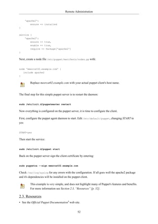 Remote Administration


     'apache2':
         ensure => installed
}


service {
     'apache2':
         ensure => true,
         enable => true,
         require => Package['apache2']
}

Next, create a node file /etc/puppet/manifests/nodes.pp with:


node 'meercat02.example.com' {
    include apache2
}

         Replace meercat02.example.com with your actual puppet client's host name.


The final step for this simple puppet server is to restart the daemon:


sudo /etc/init.d/puppetmaster restart

Now everything is configured on the puppet server, it is time to configure the client.

First, configure the puppet agent daemon to start. Edit /etc/default/puppet, changing START to
yes:


START=yes

Then start the service:


sudo /etc/init.d/puppet start

Back on the puppet server sign the client certificate by entering:


sudo puppetca --sign meercat02.example.com

Check /var/log/syslog for any errors with the configuration. If all goes well the apache2 package
and it's dependencies will be installed on the puppet client.

         This example is very simple, and does not highlight many of Puppet's features and benefits.
         For more information see Section 2.3, “Resources” [p. 52].

2.3. Resources
• See the Official Puppet Documentation4 web site.


                                                   52
 