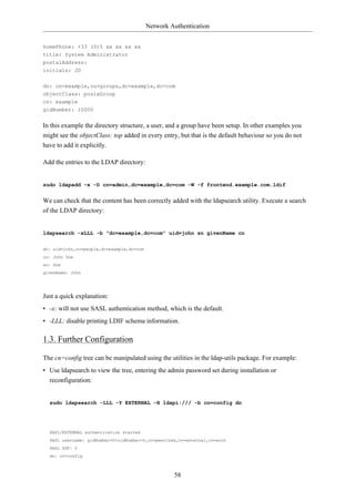 Network Authentication


homePhone: +33 (0)5 xx xx xx xx
title: System Administrator
postalAddress:
initials: JD


dn: cn=example,ou=groups,dc=example,dc=com
objectClass: posixGroup
cn: example
gidNumber: 10000


In this example the directory structure, a user, and a group have been setup. In other examples you
might see the objectClass: top added in every entry, but that is the default behaviour so you do not
have to add it explicitly.

Add the entries to the LDAP directory:


sudo ldapadd -x -D cn=admin,dc=example,dc=com -W -f frontend.example.com.ldif


We can check that the content has been correctly added with the ldapsearch utility. Execute a search
of the LDAP directory:


ldapsearch -xLLL -b "dc=example,dc=com" uid=john sn givenName cn

dn: uid=john,ou=people,dc=example,dc=com
cn: John Doe
sn: Doe
givenName: John




Just a quick explanation:
• -x: will not use SASL authentication method, which is the default.
• -LLL: disable printing LDIF schema information.

1.3. Further Configuration

The cn=config tree can be manipulated using the utilities in the ldap-utils package. For example:
• Use ldapsearch to view the tree, entering the admin password set during installation or
  reconfiguration:


  sudo ldapsearch -LLL -Y EXTERNAL -H ldapi:/// -b cn=config dn




  SASL/EXTERNAL authentication started
  SASL username: gidNumber=0+uidNumber=0,cn=peercred,cn=external,cn=auth
  SASL SSF: 0
  dn: cn=config



                                                    58
 
