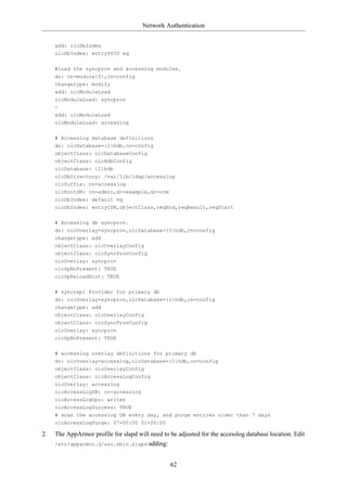 Network Authentication


     add: olcDbIndex
     olcDbIndex: entryUUID eq

     #Load the syncprov and accesslog modules.
     dn: cn=module{0},cn=config
     changetype: modify
     add: olcModuleLoad
     olcModuleLoad: syncprov
     -
     add: olcModuleLoad
     olcModuleLoad: accesslog

     # Accesslog database definitions
     dn: olcDatabase={2}hdb,cn=config
     objectClass: olcDatabaseConfig
     objectClass: olcHdbConfig
     olcDatabase: {2}hdb
     olcDbDirectory: /var/lib/ldap/accesslog
     olcSuffix: cn=accesslog
     olcRootDN: cn=admin,dc=example,dc=com
     olcDbIndex: default eq
     olcDbIndex: entryCSN,objectClass,reqEnd,reqResult,reqStart

     # Accesslog db syncprov.
     dn: olcOverlay=syncprov,olcDatabase={2}hdb,cn=config
     changetype: add
     objectClass: olcOverlayConfig
     objectClass: olcSyncProvConfig
     olcOverlay: syncprov
     olcSpNoPresent: TRUE
     olcSpReloadHint: TRUE

     # syncrepl Provider for primary db
     dn: olcOverlay=syncprov,olcDatabase={1}hdb,cn=config
     changetype: add
     objectClass: olcOverlayConfig
     objectClass: olcSyncProvConfig
     olcOverlay: syncprov
     olcSpNoPresent: TRUE

     # accesslog overlay definitions for primary db
     dn: olcOverlay=accesslog,olcDatabase={1}hdb,cn=config
     objectClass: olcOverlayConfig
     objectClass: olcAccessLogConfig
     olcOverlay: accesslog
     olcAccessLogDB: cn=accesslog
     olcAccessLogOps: writes
     olcAccessLogSuccess: TRUE
     # scan the accesslog DB every day, and purge entries older than 7 days
     olcAccessLogPurge: 07+00:00 01+00:00

2.   The AppArmor profile for slapd will need to be adjusted for the accesslog database location. Edit
     /etc/apparmor.d/usr.sbin.slapd adding:



                                                 62
 