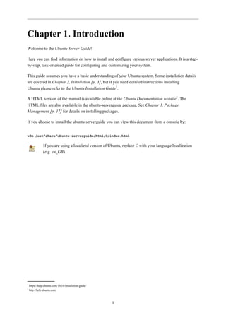 Chapter 1. Introduction
Welcome to the Ubuntu Server Guide!

Here you can find information on how to install and configure various server applications. It is a step-
by-step, task-oriented guide for configuring and customizing your system.

This guide assumes you have a basic understanding of your Ubuntu system. Some installation details
are covered in Chapter 2, Installation [p. 3], but if you need detailed instructions installing
Ubuntu please refer to the Ubuntu Installation Guide1.

A HTML version of the manual is available online at the Ubuntu Documentation website2. The
HTML files are also available in the ubuntu-serverguide package. See Chapter 3, Package
Management [p. 17] for details on installing packages.

If you choose to install the ubuntu-serverguide you can view this document from a console by:


w3m /usr/share/ubuntu-serverguide/html/C/index.html

                If you are using a localized version of Ubuntu, replace C with your language localization
                (e.g. en_GB).




1
    https://help.ubuntu.com/10.10/installation-guide/
2
    http://help.ubuntu.com



                                                         1
 