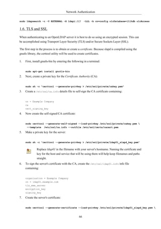 Network Authentication


sudo ldapsearch -c -Y EXTERNAL -H ldapi:///                -LLL -b cn=config olcDatabase={1}hdb olcAccess


1.6. TLS and SSL

When authenticating to an OpenLDAP server it is best to do so using an encrypted session. This can
be accomplished using Transport Layer Security (TLS) and/or Secure Sockets Layer (SSL).

The first step in the process is to obtain or create a certificate. Because slapd is compiled using the
gnutls library, the certtool utility will be used to create certificates.

1.   First, install gnutls-bin by entering the following in a terminal:


     sudo apt-get install gnutls-bin

2.   Next, create a private key for the Certificate Authority (CA):


     sudo sh -c "certtool --generate-privkey > /etc/ssl/private/cakey.pem"

3.   Create a /etc/ssl/ca.info details file to self-sign the CA certificate containing:


     cn = Example Company
     ca
     cert_signing_key

4.   Now create the self-signed CA certificate:


     sudo certtool --generate-self-signed --load-privkey /etc/ssl/private/cakey.pem 
      --template /etc/ssl/ca.info --outfile /etc/ssl/certs/cacert.pem

5.   Make a private key for the server:


     sudo sh -c "certtool --generate-privkey > /etc/ssl/private/ldap01_slapd_key.pem"


               Replace ldap01 in the filename with your server's hostname. Naming the certificate and
               key for the host and service that will be using them will help keep filenames and paths
               straight.
6.   To sign the server's certificate with the CA, create the /etc/ssl/ldap01.info info file
     containing:


     organization = Example Company
     cn = ldap01.example.com
     tls_www_server
     encryption_key
     signing_key

7.   Create the server's certificate:


     sudo certtool --generate-certificate --load-privkey /etc/ssl/private/ldap01_slapd_key.pem 


                                                      66
 