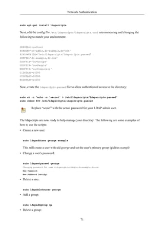 Network Authentication



sudo apt-get install ldapscripts


Next, edit the config file /etc/ldapscripts/ldapscripts.conf uncommenting and changing the
following to match your environment:


SERVER=localhost
BINDDN='cn=admin,dc=example,dc=com'
BINDPWDFILE="/etc/ldapscripts/ldapscripts.passwd"
SUFFIX='dc=example,dc=com'
GSUFFIX='ou=Groups'
USUFFIX='ou=People'
MSUFFIX='ou=Computers'
GIDSTART=10000
UIDSTART=10000
MIDSTART=10000


Now, create the ldapscripts.passwd file to allow authenticated access to the directory:


sudo sh -c "echo -n 'secret' > /etc/ldapscripts/ldapscripts.passwd"
sudo chmod 400 /etc/ldapscripts/ldapscripts.passwd


         Replace “secret” with the actual password for your LDAP admin user.



The ldapscripts are now ready to help manage your directory. The following are some examples of
how to use the scripts:
• Create a new user:


  sudo ldapadduser george example


  This will create a user with uid george and set the user's primary group (gid) to example
• Change a user's password:


  sudo ldapsetpasswd george
  Changing password for user uid=george,ou=People,dc=example,dc=com
  New Password:
  New Password (verify):

• Delete a user:


  sudo ldapdeleteuser george

• Add a group:


  sudo ldapaddgroup qa

• Delete a group:


                                                   71
 