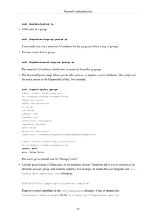 Network Authentication



  sudo ldapdeletegroup qa

• Add a user to a group:


  sudo ldapaddusertogroup george qa


  You should now see a memberUid attribute for the qa group with a value of george.
• Remove a user from a group:


  sudo ldapdeleteuserfromgroup george qa


  The memberUid attribute should now be removed from the qa group.
• The ldapmodifyuser script allows you to add, remove, or replace a user's attributes. The script uses
  the same syntax as the ldapmodify utility. For example:


  sudo ldapmodifyuser george
  # About to modify the following entry :
  dn: uid=george,ou=People,dc=example,dc=com
  objectClass: account
  objectClass: posixAccount
  cn: george
  uid: george
  uidNumber: 1001
  gidNumber: 1001
  homeDirectory: /home/george
  loginShell: /bin/bash
  gecos: george
  description: User account
  userPassword:: e1NTSEF9eXFsTFcyWlhwWkF1eGUybVdFWHZKRzJVMjFTSG9vcHk=


  # Enter your modifications here, end with CTRL-D.
  dn: uid=george,ou=People,dc=example,dc=com
  replace: gecos
  gecos: George Carlin


  The user's gecos should now be “George Carlin”.
• Another great feature of ldapscripts, is the template system. Templates allow you to customize the
  attributes of user, group, and machine objectes. For example, to enable the user template edit /etc/
  ldapscripts/ldapscripts.conf changing:



  UTEMPLATE="/etc/ldapscripts/ldapadduser.template"


  There are sample templates in the /etc/ldapscripts directory. Copy or rename the
  ldapadduser.template.sample file to /etc/ldapscripts/ldapadduser.template:




                                                      72
 