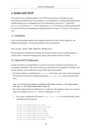 Network Authentication


2. Samba and LDAP
This section covers configuring Samba to use LDAP for user, group, and machine account
information and authentication. The assumption is, you already have a working OpenLDAP directory
installed and the server is configured to use it for authentication. See Section 1, “OpenLDAP
Server” [p. 55] and Section 1.7, “LDAP Authentication” [p. 70] for details on setting up OpenLDAP.
For more information on installing and configuring Samba see Chapter 17, Windows Networking [p.
222].

2.1. Installation

There are three packages needed when integrating Samba with LDAP. samba, samba-doc, and
smbldap-tools packages . To install the packages, from a terminal enter:


sudo apt-get install samba samba-doc smbldap-tools


Strictly speaking the smbldap-tools package isn't needed, but unless you have another package or
custom scripts, a method of managing users, groups, and computer accounts is needed.

2.2. OpenLDAP Configuration

In order for Samba to use OpenLDAP as a passdb backend, the user objects in the directory will
need additional attributes. This section assumes you want Samba to be configured as a Windows NT
domain controller, and will add the necessary LDAP objects and attributes.
• The Samba attributes are defined in the samba.schema file which is part of the samba-doc package.
  The schema file needs to be unzipped and copied to /etc/ldap/schema. From a terminal prompt
  enter:


  sudo cp /usr/share/doc/samba-doc/examples/LDAP/samba.schema.gz /etc/ldap/schema/
  sudo gzip -d /etc/ldap/schema/samba.schema.gz

• The samba schema needs to be added to the cn=config tree. The procedure to add a new schema to
  slapd is also detailed in Section 1.3, “Further Configuration” [p. 58].

  1.    First, create a configuration file named schema_convert.conf, or a similar descriptive name,
        containing the following lines:


        include /etc/ldap/schema/core.schema
        include /etc/ldap/schema/collective.schema
        include /etc/ldap/schema/corba.schema
        include /etc/ldap/schema/cosine.schema
        include /etc/ldap/schema/duaconf.schema
        include /etc/ldap/schema/dyngroup.schema
        include /etc/ldap/schema/inetorgperson.schema
        include /etc/ldap/schema/java.schema


                                                 74
 