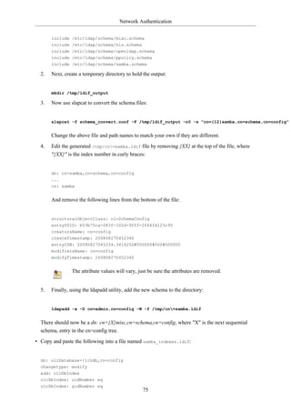 Network Authentication


       include /etc/ldap/schema/misc.schema
       include /etc/ldap/schema/nis.schema
       include /etc/ldap/schema/openldap.schema
       include /etc/ldap/schema/ppolicy.schema
       include /etc/ldap/schema/samba.schema

  2.   Next, create a temporary directory to hold the output:


       mkdir /tmp/ldif_output

  3.   Now use slapcat to convert the schema files:


       slapcat -f schema_convert.conf -F /tmp/ldif_output -n0 -s "cn={12}samba,cn=schema,cn=config"


       Change the above file and path names to match your own if they are different.

  4.   Edit the generated /tmp/cn=samba.ldif file by removing {XX} at the top of the file, where
       "{XX}" is the index number in curly braces:


       dn: cn=samba,cn=schema,cn=config
       ...
       cn: samba


       And remove the following lines from the bottom of the file:


       structuralObjectClass: olcSchemaConfig
       entryUUID: b53b75ca-083f-102d-9fff-2f64fd123c95
       creatorsName: cn=config
       createTimestamp: 20080827045234Z
       entryCSN: 20080827045234.341425Z#000000#000#000000
       modifiersName: cn=config
       modifyTimestamp: 20080827045234Z


                The attribute values will vary, just be sure the attributes are removed.


  5.   Finally, using the ldapadd utility, add the new schema to the directory:


       ldapadd -x -D cn=admin,cn=config -W -f /tmp/cn=samba.ldif


  There should now be a dn: cn={X}misc,cn=schema,cn=config, where "X" is the next sequential
  schema, entry in the cn=config tree.

• Copy and paste the following into a file named samba_indexes.ldif:


  dn: olcDatabase={1}hdb,cn=config
  changetype: modify
  add: olcDbIndex
  olcDbIndex: uidNumber eq
  olcDbIndex: gidNumber eq
                                                  75
 