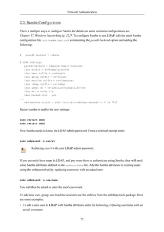 Network Authentication


2.3. Samba Configuration

There a multiple ways to configure Samba for details on some common configurations see
Chapter 17, Windows Networking [p. 222]. To configure Samba to use LDAP, edit the main Samba
configuration file /etc/samba/smb.conf commenting the passdb backend option and adding the
following:


#     passdb backend = tdbsam


# LDAP Settings
   passdb backend = ldapsam:ldap://hostname
   ldap suffix = dc=example,dc=com
   ldap user suffix = ou=People
    ldap   group suffix = ou=Groups
    ldap   machine suffix = ou=Computers
    ldap   idmap suffix = ou=Idmap
    ldap   admin dn = cn=admin,dc=example,dc=com
    ldap   ssl = start tls
    ldap passwd sync = yes
...
    add machine script = sudo /usr/sbin/smbldap-useradd -t 0 -w "%u"


Restart samba to enable the new settings:


sudo restart smbd
sudo restart nmbd


Now Samba needs to know the LDAP admin password. From a terminal prompt enter:


sudo smbpasswd -w secret


           Replacing secret with your LDAP admin password.



If you currently have users in LDAP, and you want them to authenticate using Samba, they will need
some Samba attributes defined in the samba.schema file. Add the Samba attributes to existing users
using the smbpasswd utility, replacing username with an actual user:


sudo smbpasswd -a username


You will then be asked to enter the user's password.

To add new user, group, and machine accounts use the utilities from the smbldap-tools package. Here
are some examples:
• To add a new user to LDAP with Samba attributes enter the following, replacing username with an
  actual username:


                                                  77
 
