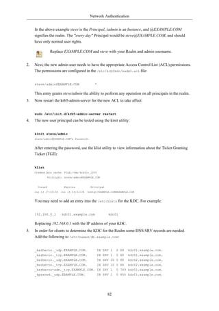 Network Authentication


     In the above example steve is the Principal, /admin is an Instance, and @EXAMPLE.COM
     signifies the realm. The "every day" Principal would be steve@EXAMPLE.COM, and should
     have only normal user rights.

                Replace EXAMPLE.COM and steve with your Realm and admin username.


2.   Next, the new admin user needs to have the appropriate Access Control List (ACL) permissions.
     The permissions are configured in the /etc/krb5kdc/kadm5.acl file:


     steve/admin@EXAMPLE.COM                 *

     This entry grants steve/admin the ability to perform any operation on all principals in the realm.
3.   Now restart the krb5-admin-server for the new ACL to take affect:


     sudo /etc/init.d/krb5-admin-server restart

4.   The new user principal can be tested using the kinit utility:


     kinit steve/admin
     steve/admin@EXAMPLE.COM's Password:


     After entering the password, use the klist utility to view information about the Ticket Granting
     Ticket (TGT):


     klist
     Credentials cache: FILE:/tmp/krb5cc_1000
             Principal: steve/admin@EXAMPLE.COM


       Issued            Expires           Principal
     Jul 13 17:53:34   Jul 14 03:53:34   krbtgt/EXAMPLE.COM@EXAMPLE.COM


     You may need to add an entry into the /etc/hosts for the KDC. For example:


     192.168.0.1       kdc01.example.com               kdc01

     Replacing 192.168.0.1 with the IP address of your KDC.
5.   In order for clients to determine the KDC for the Realm some DNS SRV records are needed.
     Add the following to /etc/named/db.example.com:


     _kerberos._udp.EXAMPLE.COM.                IN SRV 1    0 88   kdc01.example.com.
     _kerberos._tcp.EXAMPLE.COM.                IN SRV 1 0 88      kdc01.example.com.
     _kerberos._udp.EXAMPLE.COM.                IN SRV 10 0 88     kdc02.example.com.
     _kerberos._tcp.EXAMPLE.COM.                IN SRV 10 0 88     kdc02.example.com.
     _kerberos-adm._tcp.EXAMPLE.COM. IN SRV 1               0 749 kdc01.example.com.
     _kpasswd._udp.EXAMPLE.COM.                 IN SRV 1    0 464 kdc01.example.com.




                                                       82
 