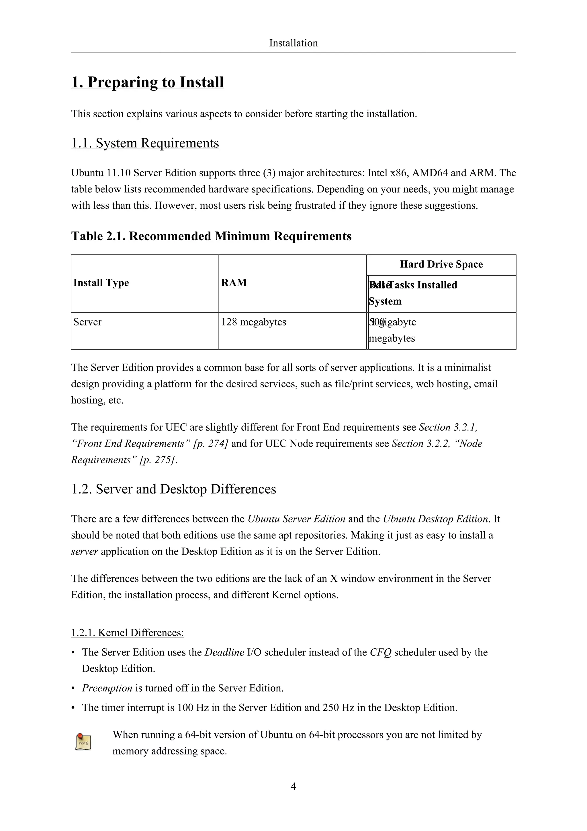 Installation 
4 
1. Preparing to Install 
This section explains various aspects to consider before starting the installation. 
1.1. System Requirements 
Ubuntu 11.10 Server Edition supports three (3) major architectures: Intel x86, AMD64 and ARM. The 
table below lists recommended hardware specifications. Depending on your needs, you might manage 
with less than this. However, most users risk being frustrated if they ignore these suggestions. 
Table 2.1. Recommended Minimum Requirements 
Hard Drive Space 
Install Type RAM Base 
All Tasks Installed 
System 
Server 128 megabytes 500 
1 gigabyte 
megabytes 
The Server Edition provides a common base for all sorts of server applications. It is a minimalist 
design providing a platform for the desired services, such as file/print services, web hosting, email 
hosting, etc. 
The requirements for UEC are slightly different for Front End requirements see Section 3.2.1, 
“Front End Requirements” [p. 274] and for UEC Node requirements see Section 3.2.2, “Node 
Requirements” [p. 275]. 
1.2. Server and Desktop Differences 
There are a few differences between the Ubuntu Server Edition and the Ubuntu Desktop Edition. It 
should be noted that both editions use the same apt repositories. Making it just as easy to install a 
server application on the Desktop Edition as it is on the Server Edition. 
The differences between the two editions are the lack of an X window environment in the Server 
Edition, the installation process, and different Kernel options. 
1.2.1. Kernel Differences: 
• The Server Edition uses the Deadline I/O scheduler instead of the CFQ scheduler used by the 
Desktop Edition. 
• Preemption is turned off in the Server Edition. 
• The timer interrupt is 100 Hz in the Server Edition and 250 Hz in the Desktop Edition. 
When running a 64-bit version of Ubuntu on 64-bit processors you are not limited by 
memory addressing space. 
 