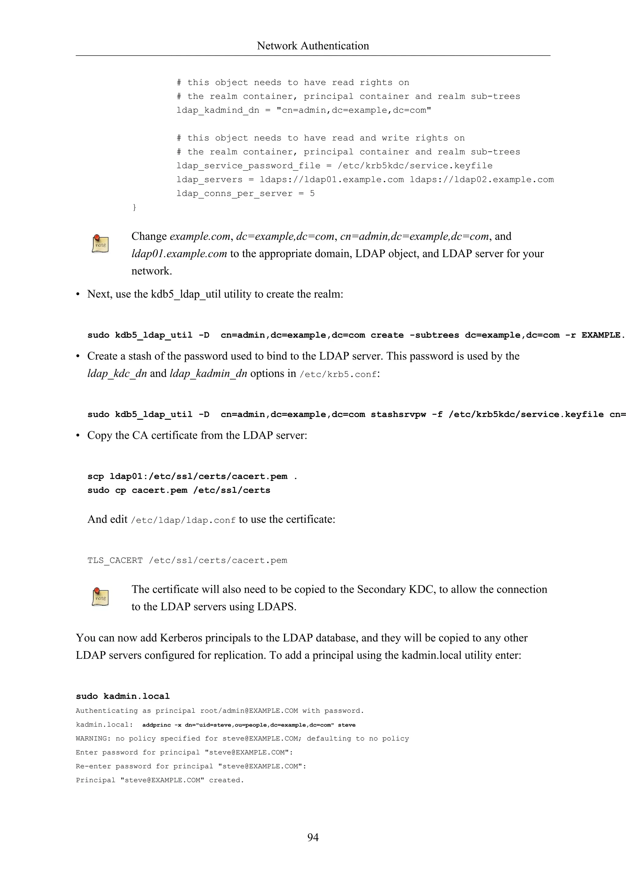 Network Authentication 
# this object needs to have read rights on 
# the realm container, principal container and realm sub-trees 
ldap_kadmind_dn = "cn=admin,dc=example,dc=com" 
# this object needs to have read and write rights on 
# the realm container, principal container and realm sub-trees 
ldap_service_password_file = /etc/krb5kdc/service.keyfile 
ldap_servers = ldaps://ldap01.example.com ldaps://ldap02.example.com 
ldap_conns_per_server = 5 
94 
} 
Change example.com, dc=example,dc=com, cn=admin,dc=example,dc=com, and 
ldap01.example.com to the appropriate domain, LDAP object, and LDAP server for your 
network. 
• Next, use the kdb5_ldap_util utility to create the realm: 
sudo kdb5_ldap_util -D cn=admin,dc=example,dc=com create -subtrees dc=example,dc=com -r EXAMPLE.• Create a stash of the password used to bind to the LDAP server. This password is used by the 
ldap_kdc_dn and ldap_kadmin_dn options in /etc/krb5.conf: 
sudo kdb5_ldap_util -D cn=admin,dc=example,dc=com stashsrvpw -f /etc/krb5kdc/service.keyfile cn=• Copy the CA certificate from the LDAP server: 
scp ldap01:/etc/ssl/certs/cacert.pem . 
sudo cp cacert.pem /etc/ssl/certs 
And edit /etc/ldap/ldap.conf to use the certificate: 
TLS_CACERT /etc/ssl/certs/cacert.pem 
The certificate will also need to be copied to the Secondary KDC, to allow the connection 
to the LDAP servers using LDAPS. 
You can now add Kerberos principals to the LDAP database, and they will be copied to any other 
LDAP servers configured for replication. To add a principal using the kadmin.local utility enter: 
sudo kadmin.local 
Authenticating as principal root/admin@EXAMPLE.COM with password. 
kadmin.local: addprinc -x dn="uid=steve,ou=people,dc=example,dc=com" steve 
WARNING: no policy specified for steve@EXAMPLE.COM; defaulting to no policy 
Enter password for principal "steve@EXAMPLE.COM": 
Re-enter password for principal "steve@EXAMPLE.COM": 
Principal "steve@EXAMPLE.COM" created. 
 