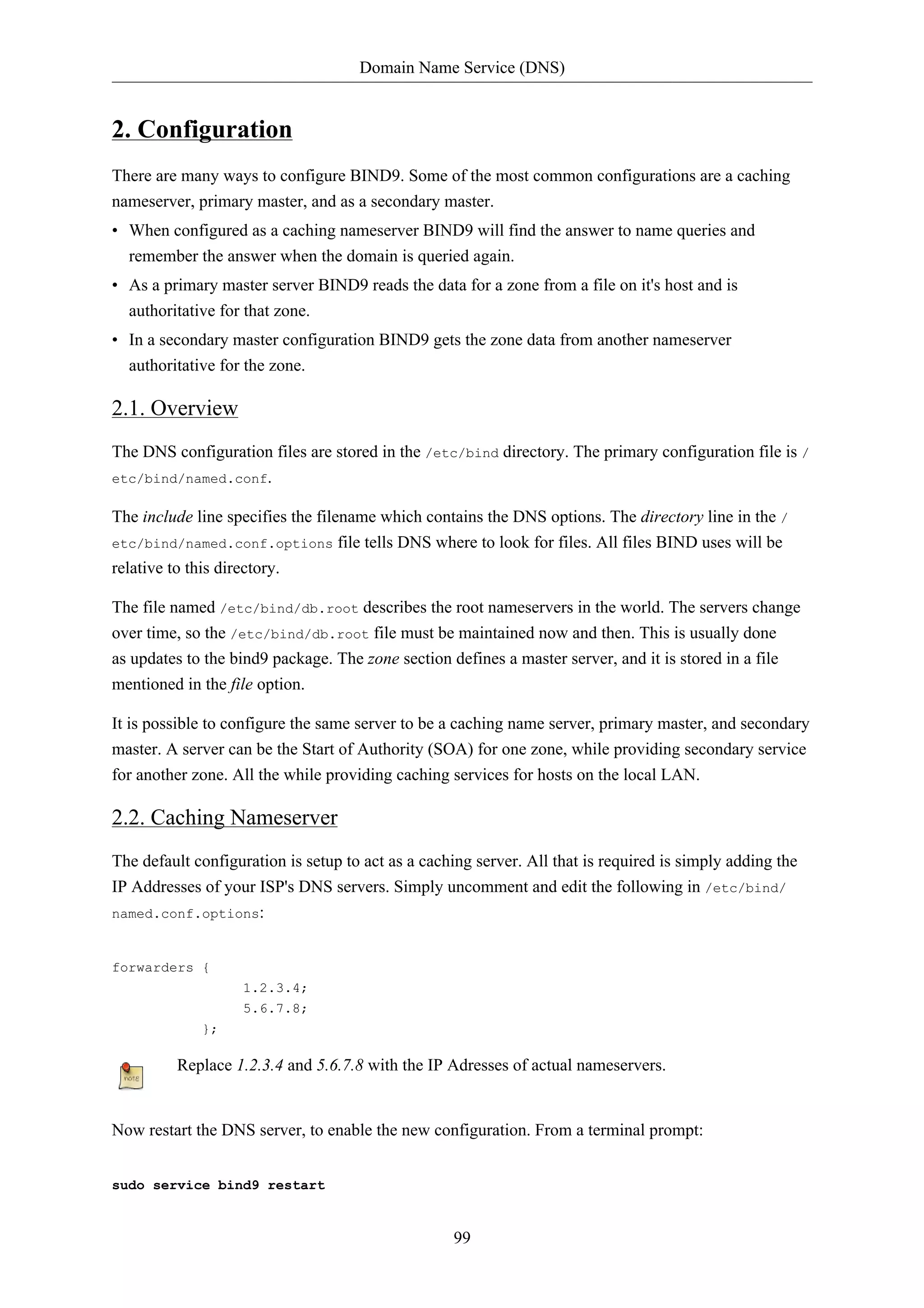 Domain Name Service (DNS) 
99 
2. Configuration 
There are many ways to configure BIND9. Some of the most common configurations are a caching 
nameserver, primary master, and as a secondary master. 
• When configured as a caching nameserver BIND9 will find the answer to name queries and 
remember the answer when the domain is queried again. 
• As a primary master server BIND9 reads the data for a zone from a file on it's host and is 
authoritative for that zone. 
• In a secondary master configuration BIND9 gets the zone data from another nameserver 
authoritative for the zone. 
2.1. Overview 
The DNS configuration files are stored in the /etc/bind directory. The primary configuration file is / 
etc/bind/named.conf. 
The include line specifies the filename which contains the DNS options. The directory line in the / 
etc/bind/named.conf.options file tells DNS where to look for files. All files BIND uses will be 
relative to this directory. 
The file named /etc/bind/db.root describes the root nameservers in the world. The servers change 
over time, so the /etc/bind/db.root file must be maintained now and then. This is usually done 
as updates to the bind9 package. The zone section defines a master server, and it is stored in a file 
mentioned in the file option. 
It is possible to configure the same server to be a caching name server, primary master, and secondary 
master. A server can be the Start of Authority (SOA) for one zone, while providing secondary service 
for another zone. All the while providing caching services for hosts on the local LAN. 
2.2. Caching Nameserver 
The default configuration is setup to act as a caching server. All that is required is simply adding the 
IP Addresses of your ISP's DNS servers. Simply uncomment and edit the following in /etc/bind/ 
named.conf.options: 
forwarders { 
1.2.3.4; 
5.6.7.8; 
}; 
Replace 1.2.3.4 and 5.6.7.8 with the IP Adresses of actual nameservers. 
Now restart the DNS server, to enable the new configuration. From a terminal prompt: 
sudo service bind9 restart 
 