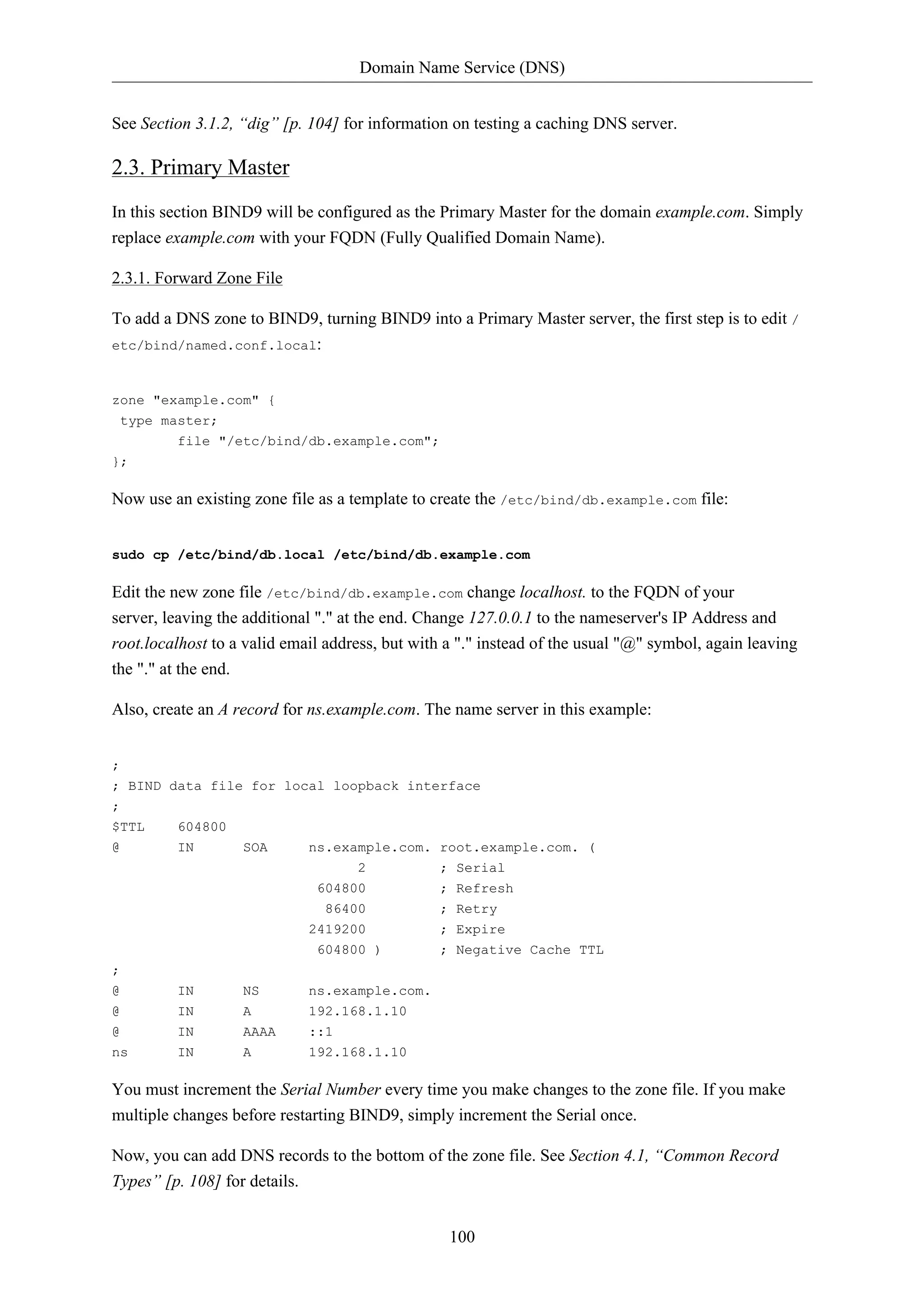 Domain Name Service (DNS) 
See Section 3.1.2, “dig” [p. 104] for information on testing a caching DNS server. 
2.3. Primary Master 
In this section BIND9 will be configured as the Primary Master for the domain example.com. Simply 
replace example.com with your FQDN (Fully Qualified Domain Name). 
100 
2.3.1. Forward Zone File 
To add a DNS zone to BIND9, turning BIND9 into a Primary Master server, the first step is to edit / 
etc/bind/named.conf.local: 
zone "example.com" { 
type master; 
file "/etc/bind/db.example.com"; 
}; 
Now use an existing zone file as a template to create the /etc/bind/db.example.com file: 
sudo cp /etc/bind/db.local /etc/bind/db.example.com 
Edit the new zone file /etc/bind/db.example.com change localhost. to the FQDN of your 
server, leaving the additional "." at the end. Change 127.0.0.1 to the nameserver's IP Address and 
root.localhost to a valid email address, but with a "." instead of the usual "@" symbol, again leaving 
the "." at the end. 
Also, create an A record for ns.example.com. The name server in this example: 
; 
; BIND data file for local loopback interface 
; 
$TTL 604800 
@ IN SOA ns.example.com. root.example.com. ( 
2 ; Serial 
604800 ; Refresh 
86400 ; Retry 
2419200 ; Expire 
604800 ) ; Negative Cache TTL 
; 
@ IN NS ns.example.com. 
@ IN A 192.168.1.10 
@ IN AAAA ::1 
ns IN A 192.168.1.10 
You must increment the Serial Number every time you make changes to the zone file. If you make 
multiple changes before restarting BIND9, simply increment the Serial once. 
Now, you can add DNS records to the bottom of the zone file. See Section 4.1, “Common Record 
Types” [p. 108] for details. 
 