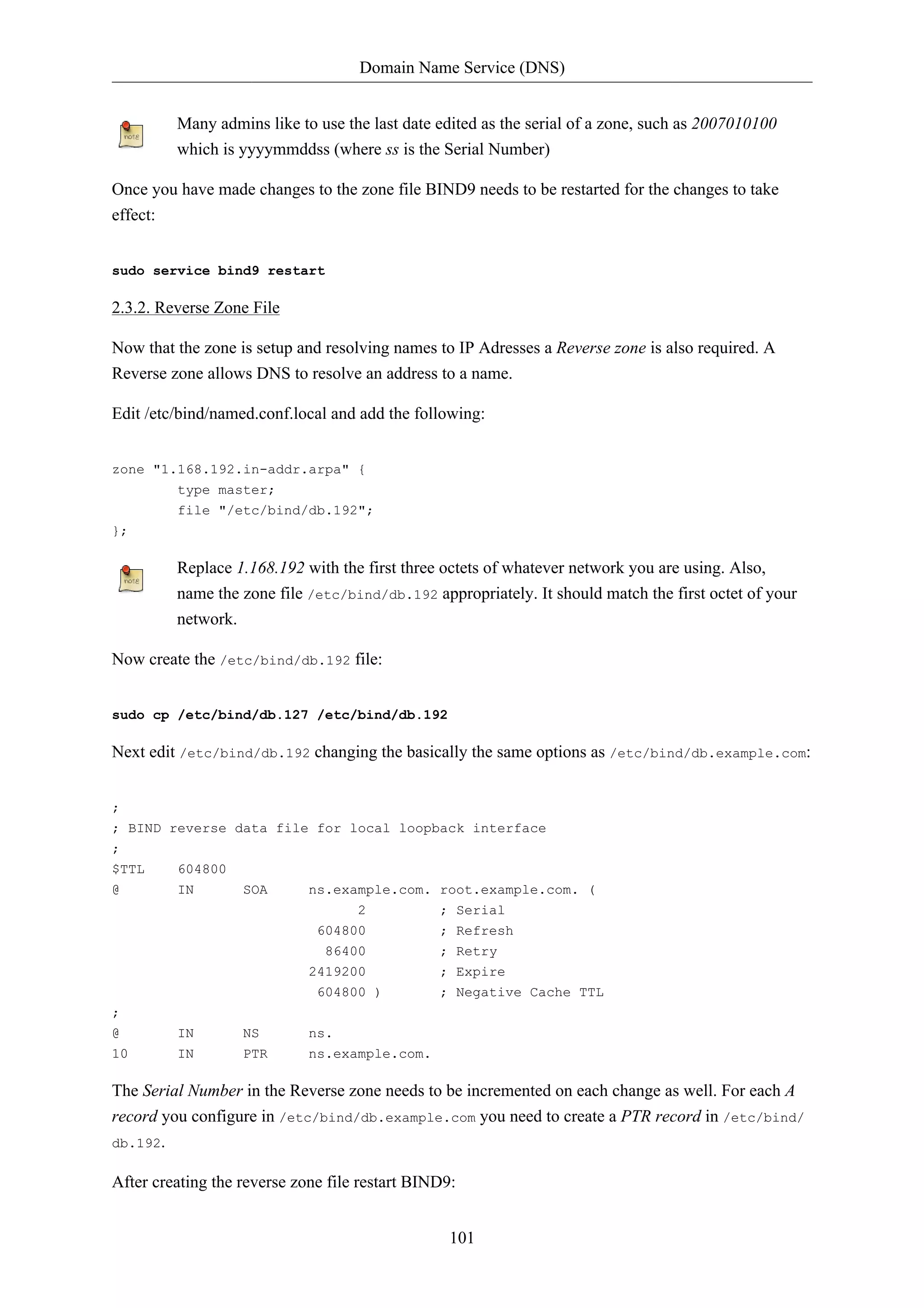 Domain Name Service (DNS) 
Many admins like to use the last date edited as the serial of a zone, such as 2007010100 
which is yyyymmddss (where ss is the Serial Number) 
Once you have made changes to the zone file BIND9 needs to be restarted for the changes to take 
effect: 
101 
sudo service bind9 restart 
2.3.2. Reverse Zone File 
Now that the zone is setup and resolving names to IP Adresses a Reverse zone is also required. A 
Reverse zone allows DNS to resolve an address to a name. 
Edit /etc/bind/named.conf.local and add the following: 
zone "1.168.192.in-addr.arpa" { 
type master; 
file "/etc/bind/db.192"; 
}; 
Replace 1.168.192 with the first three octets of whatever network you are using. Also, 
name the zone file /etc/bind/db.192 appropriately. It should match the first octet of your 
network. 
Now create the /etc/bind/db.192 file: 
sudo cp /etc/bind/db.127 /etc/bind/db.192 
Next edit /etc/bind/db.192 changing the basically the same options as /etc/bind/db.example.com: 
; 
; BIND reverse data file for local loopback interface 
; 
$TTL 604800 
@ IN SOA ns.example.com. root.example.com. ( 
2 ; Serial 
604800 ; Refresh 
86400 ; Retry 
2419200 ; Expire 
604800 ) ; Negative Cache TTL 
; 
@ IN NS ns. 
10 IN PTR ns.example.com. 
The Serial Number in the Reverse zone needs to be incremented on each change as well. For each A 
record you configure in /etc/bind/db.example.com you need to create a PTR record in /etc/bind/ 
db.192. 
After creating the reverse zone file restart BIND9: 
 