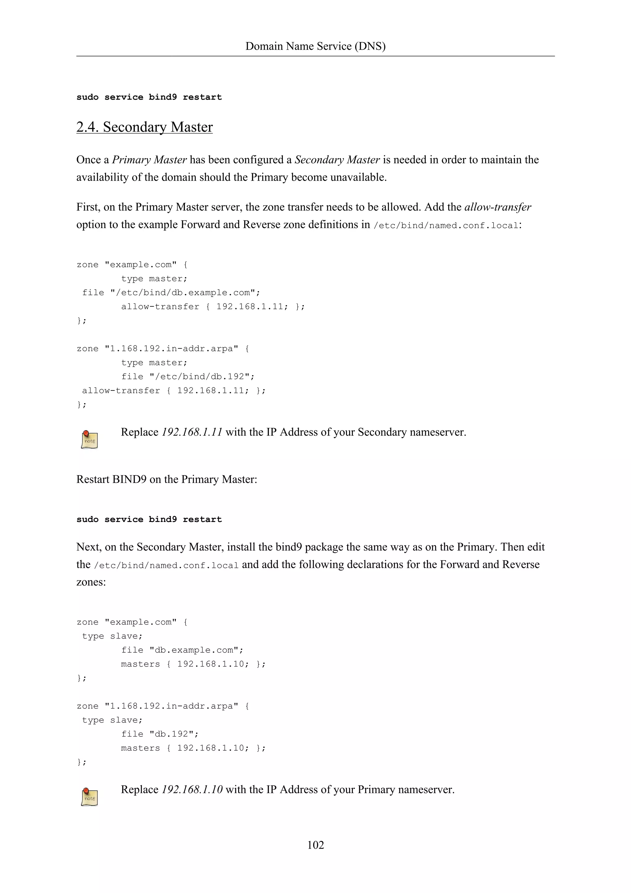 Domain Name Service (DNS) 
102 
sudo service bind9 restart 
2.4. Secondary Master 
Once a Primary Master has been configured a Secondary Master is needed in order to maintain the 
availability of the domain should the Primary become unavailable. 
First, on the Primary Master server, the zone transfer needs to be allowed. Add the allow-transfer 
option to the example Forward and Reverse zone definitions in /etc/bind/named.conf.local: 
zone "example.com" { 
type master; 
file "/etc/bind/db.example.com"; 
allow-transfer { 192.168.1.11; }; 
}; 
zone "1.168.192.in-addr.arpa" { 
type master; 
file "/etc/bind/db.192"; 
allow-transfer { 192.168.1.11; }; 
}; 
Replace 192.168.1.11 with the IP Address of your Secondary nameserver. 
Restart BIND9 on the Primary Master: 
sudo service bind9 restart 
Next, on the Secondary Master, install the bind9 package the same way as on the Primary. Then edit 
the /etc/bind/named.conf.local and add the following declarations for the Forward and Reverse 
zones: 
zone "example.com" { 
type slave; 
file "db.example.com"; 
masters { 192.168.1.10; }; 
}; 
zone "1.168.192.in-addr.arpa" { 
type slave; 
file "db.192"; 
masters { 192.168.1.10; }; 
}; 
Replace 192.168.1.10 with the IP Address of your Primary nameserver. 
 