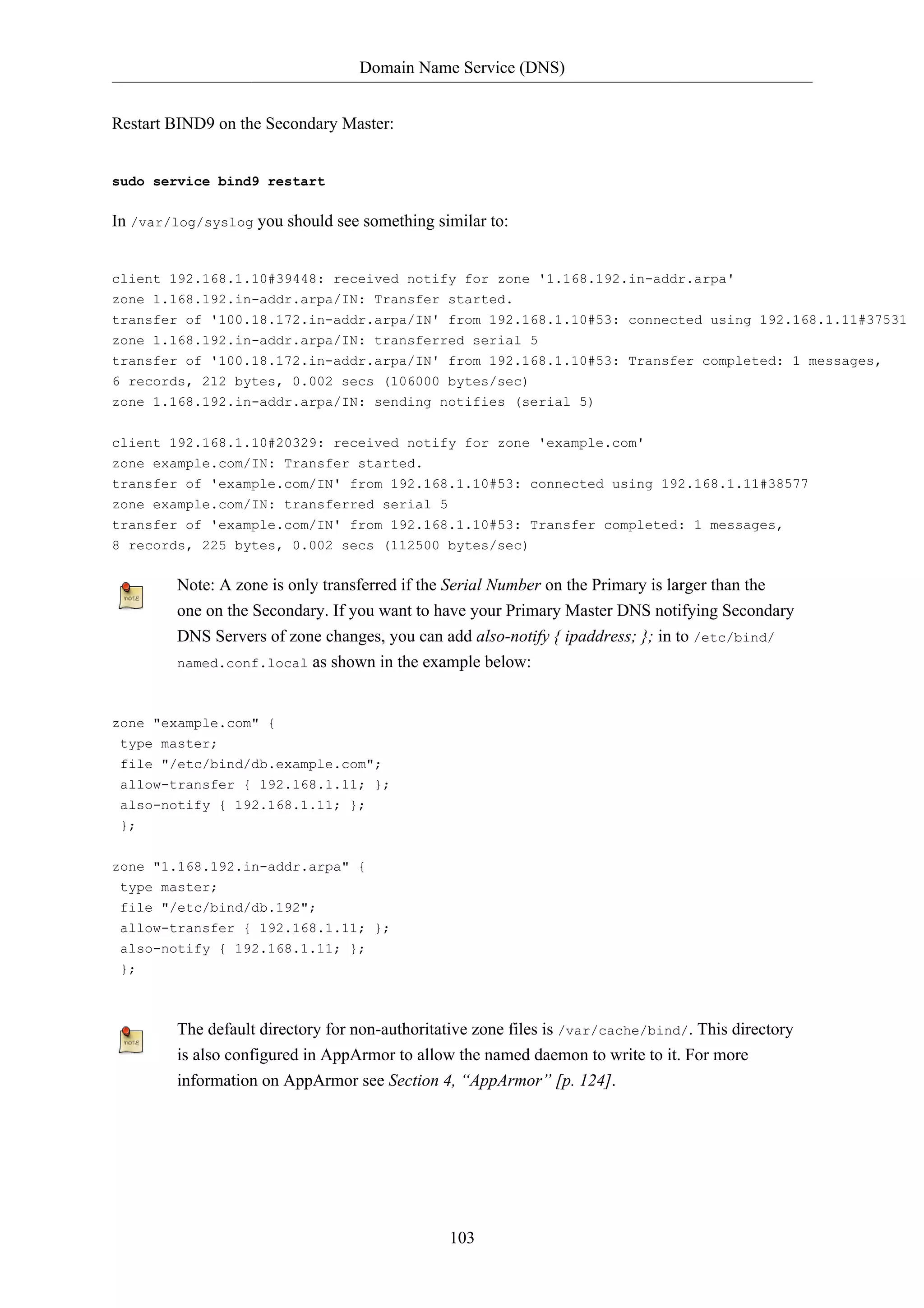 Domain Name Service (DNS) 
103 
Restart BIND9 on the Secondary Master: 
sudo service bind9 restart 
In /var/log/syslog you should see something similar to: 
client 192.168.1.10#39448: received notify for zone '1.168.192.in-addr.arpa' 
zone 1.168.192.in-addr.arpa/IN: Transfer started. 
transfer of '100.18.172.in-addr.arpa/IN' from 192.168.1.10#53: connected using 192.168.1.11#37531 
zone 1.168.192.in-addr.arpa/IN: transferred serial 5 
transfer of '100.18.172.in-addr.arpa/IN' from 192.168.1.10#53: Transfer completed: 1 messages, 
6 records, 212 bytes, 0.002 secs (106000 bytes/sec) 
zone 1.168.192.in-addr.arpa/IN: sending notifies (serial 5) 
client 192.168.1.10#20329: received notify for zone 'example.com' 
zone example.com/IN: Transfer started. 
transfer of 'example.com/IN' from 192.168.1.10#53: connected using 192.168.1.11#38577 
zone example.com/IN: transferred serial 5 
transfer of 'example.com/IN' from 192.168.1.10#53: Transfer completed: 1 messages, 
8 records, 225 bytes, 0.002 secs (112500 bytes/sec) 
Note: A zone is only transferred if the Serial Number on the Primary is larger than the 
one on the Secondary. If you want to have your Primary Master DNS notifying Secondary 
DNS Servers of zone changes, you can add also-notify { ipaddress; }; in to /etc/bind/ 
named.conf.local as shown in the example below: 
zone "example.com" { 
type master; 
file "/etc/bind/db.example.com"; 
allow-transfer { 192.168.1.11; }; 
also-notify { 192.168.1.11; }; 
}; 
zone "1.168.192.in-addr.arpa" { 
type master; 
file "/etc/bind/db.192"; 
allow-transfer { 192.168.1.11; }; 
also-notify { 192.168.1.11; }; 
}; 
The default directory for non-authoritative zone files is /var/cache/bind/. This directory 
is also configured in AppArmor to allow the named daemon to write to it. For more 
information on AppArmor see Section 4, “AppArmor” [p. 124]. 
 