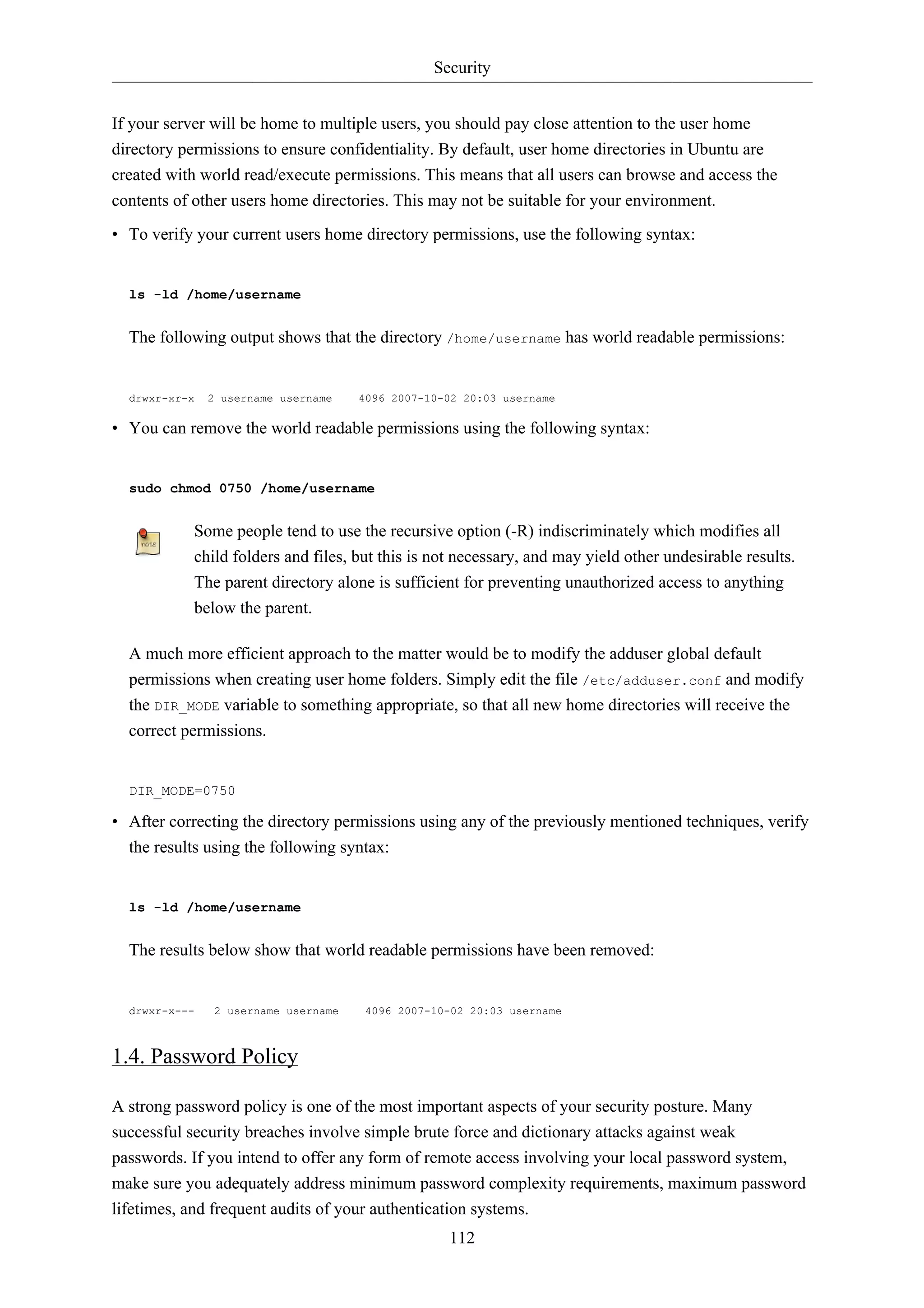Security 
If your server will be home to multiple users, you should pay close attention to the user home 
directory permissions to ensure confidentiality. By default, user home directories in Ubuntu are 
created with world read/execute permissions. This means that all users can browse and access the 
contents of other users home directories. This may not be suitable for your environment. 
• To verify your current users home directory permissions, use the following syntax: 
112 
ls -ld /home/username 
The following output shows that the directory /home/username has world readable permissions: 
drwxr-xr-x 2 username username 4096 2007-10-02 20:03 username 
• You can remove the world readable permissions using the following syntax: 
sudo chmod 0750 /home/username 
Some people tend to use the recursive option (-R) indiscriminately which modifies all 
child folders and files, but this is not necessary, and may yield other undesirable results. 
The parent directory alone is sufficient for preventing unauthorized access to anything 
below the parent. 
A much more efficient approach to the matter would be to modify the adduser global default 
permissions when creating user home folders. Simply edit the file /etc/adduser.conf and modify 
the DIR_MODE variable to something appropriate, so that all new home directories will receive the 
correct permissions. 
DIR_MODE=0750 
• After correcting the directory permissions using any of the previously mentioned techniques, verify 
the results using the following syntax: 
ls -ld /home/username 
The results below show that world readable permissions have been removed: 
drwxr-x--- 2 username username 4096 2007-10-02 20:03 username 
1.4. Password Policy 
A strong password policy is one of the most important aspects of your security posture. Many 
successful security breaches involve simple brute force and dictionary attacks against weak 
passwords. If you intend to offer any form of remote access involving your local password system, 
make sure you adequately address minimum password complexity requirements, maximum password 
lifetimes, and frequent audits of your authentication systems. 
 