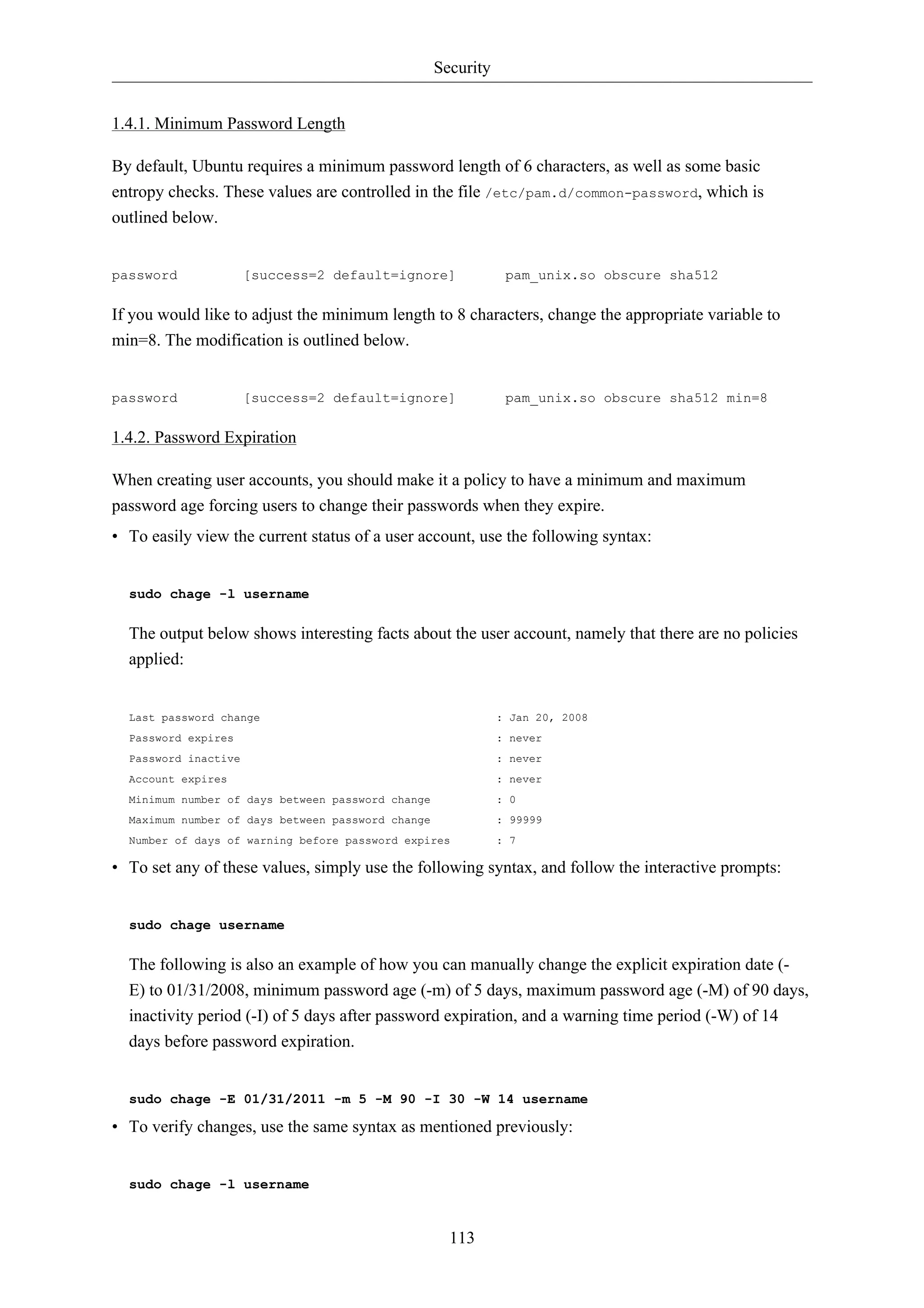 Security 
113 
1.4.1. Minimum Password Length 
By default, Ubuntu requires a minimum password length of 6 characters, as well as some basic 
entropy checks. These values are controlled in the file /etc/pam.d/common-password, which is 
outlined below. 
password [success=2 default=ignore] pam_unix.so obscure sha512 
If you would like to adjust the minimum length to 8 characters, change the appropriate variable to 
min=8. The modification is outlined below. 
password [success=2 default=ignore] pam_unix.so obscure sha512 min=8 
1.4.2. Password Expiration 
When creating user accounts, you should make it a policy to have a minimum and maximum 
password age forcing users to change their passwords when they expire. 
• To easily view the current status of a user account, use the following syntax: 
sudo chage -l username 
The output below shows interesting facts about the user account, namely that there are no policies 
applied: 
Last password change : Jan 20, 2008 
Password expires : never 
Password inactive : never 
Account expires : never 
Minimum number of days between password change : 0 
Maximum number of days between password change : 99999 
Number of days of warning before password expires : 7 
• To set any of these values, simply use the following syntax, and follow the interactive prompts: 
sudo chage username 
The following is also an example of how you can manually change the explicit expiration date (- 
E) to 01/31/2008, minimum password age (-m) of 5 days, maximum password age (-M) of 90 days, 
inactivity period (-I) of 5 days after password expiration, and a warning time period (-W) of 14 
days before password expiration. 
sudo chage -E 01/31/2011 -m 5 -M 90 -I 30 -W 14 username 
• To verify changes, use the same syntax as mentioned previously: 
sudo chage -l username 
 