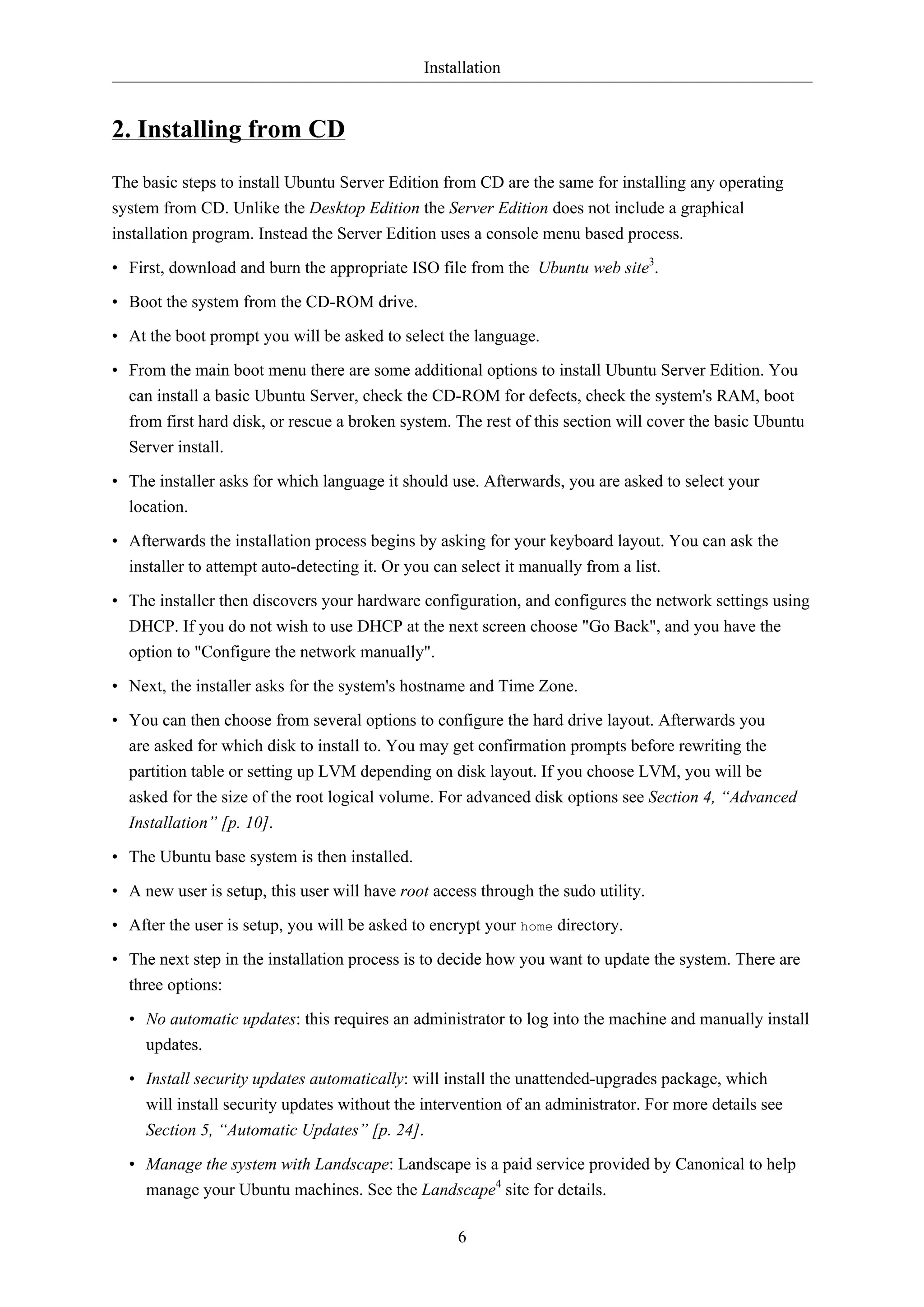 Installation 
6 
2. Installing from CD 
The basic steps to install Ubuntu Server Edition from CD are the same for installing any operating 
system from CD. Unlike the Desktop Edition the Server Edition does not include a graphical 
installation program. Instead the Server Edition uses a console menu based process. 
• First, download and burn the appropriate ISO file from the Ubuntu web site3. 
• Boot the system from the CD-ROM drive. 
• At the boot prompt you will be asked to select the language. 
• From the main boot menu there are some additional options to install Ubuntu Server Edition. You 
can install a basic Ubuntu Server, check the CD-ROM for defects, check the system's RAM, boot 
from first hard disk, or rescue a broken system. The rest of this section will cover the basic Ubuntu 
Server install. 
• The installer asks for which language it should use. Afterwards, you are asked to select your 
location. 
• Afterwards the installation process begins by asking for your keyboard layout. You can ask the 
installer to attempt auto-detecting it. Or you can select it manually from a list. 
• The installer then discovers your hardware configuration, and configures the network settings using 
DHCP. If you do not wish to use DHCP at the next screen choose "Go Back", and you have the 
option to "Configure the network manually". 
• Next, the installer asks for the system's hostname and Time Zone. 
• You can then choose from several options to configure the hard drive layout. Afterwards you 
are asked for which disk to install to. You may get confirmation prompts before rewriting the 
partition table or setting up LVM depending on disk layout. If you choose LVM, you will be 
asked for the size of the root logical volume. For advanced disk options see Section 4, “Advanced 
Installation” [p. 10]. 
• The Ubuntu base system is then installed. 
• A new user is setup, this user will have root access through the sudo utility. 
• After the user is setup, you will be asked to encrypt your home directory. 
• The next step in the installation process is to decide how you want to update the system. There are 
three options: 
• No automatic updates: this requires an administrator to log into the machine and manually install 
updates. 
• Install security updates automatically: will install the unattended-upgrades package, which 
will install security updates without the intervention of an administrator. For more details see 
Section 5, “Automatic Updates” [p. 24]. 
• Manage the system with Landscape: Landscape is a paid service provided by Canonical to help 
manage your Ubuntu machines. See the Landscape4 site for details. 
 