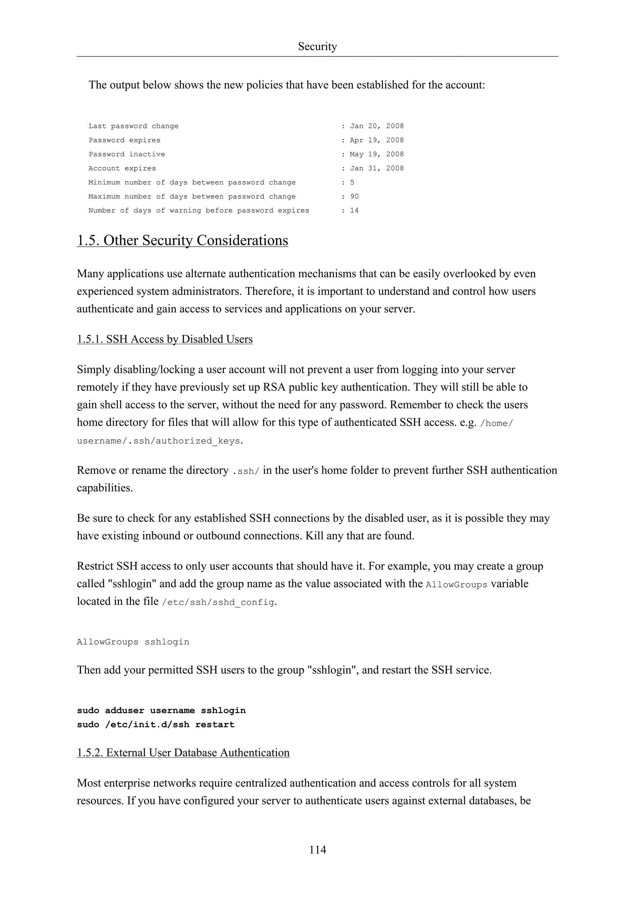 Security 
The output below shows the new policies that have been established for the account: 
Last password change : Jan 20, 2008 
Password expires : Apr 19, 2008 
Password inactive : May 19, 2008 
Account expires : Jan 31, 2008 
Minimum number of days between password change : 5 
Maximum number of days between password change : 90 
Number of days of warning before password expires : 14 
1.5. Other Security Considerations 
Many applications use alternate authentication mechanisms that can be easily overlooked by even 
experienced system administrators. Therefore, it is important to understand and control how users 
authenticate and gain access to services and applications on your server. 
114 
1.5.1. SSH Access by Disabled Users 
Simply disabling/locking a user account will not prevent a user from logging into your server 
remotely if they have previously set up RSA public key authentication. They will still be able to 
gain shell access to the server, without the need for any password. Remember to check the users 
home directory for files that will allow for this type of authenticated SSH access. e.g. /home/ 
username/.ssh/authorized_keys. 
Remove or rename the directory .ssh/ in the user's home folder to prevent further SSH authentication 
capabilities. 
Be sure to check for any established SSH connections by the disabled user, as it is possible they may 
have existing inbound or outbound connections. Kill any that are found. 
Restrict SSH access to only user accounts that should have it. For example, you may create a group 
called "sshlogin" and add the group name as the value associated with the AllowGroups variable 
located in the file /etc/ssh/sshd_config. 
AllowGroups sshlogin 
Then add your permitted SSH users to the group "sshlogin", and restart the SSH service. 
sudo adduser username sshlogin 
sudo /etc/init.d/ssh restart 
1.5.2. External User Database Authentication 
Most enterprise networks require centralized authentication and access controls for all system 
resources. If you have configured your server to authenticate users against external databases, be 
 