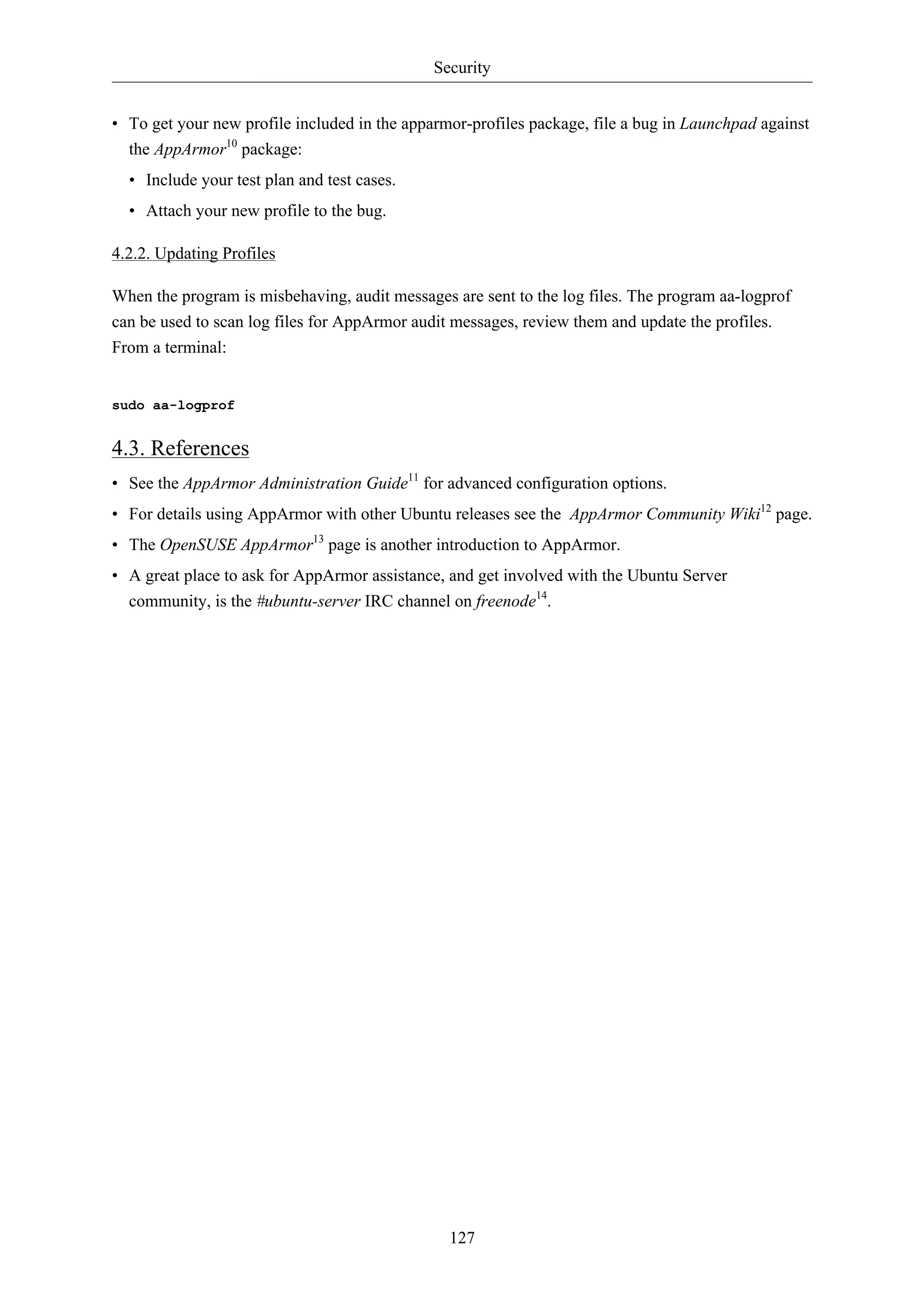Security 
• To get your new profile included in the apparmor-profiles package, file a bug in Launchpad against 
the AppArmor10 package: 
• Include your test plan and test cases. 
• Attach your new profile to the bug. 
127 
4.2.2. Updating Profiles 
When the program is misbehaving, audit messages are sent to the log files. The program aa-logprof 
can be used to scan log files for AppArmor audit messages, review them and update the profiles. 
From a terminal: 
sudo aa-logprof 
4.3. References 
• See the AppArmor Administration Guide11 for advanced configuration options. 
• For details using AppArmor with other Ubuntu releases see the AppArmor Community Wiki12 page. 
• The OpenSUSE AppArmor13 page is another introduction to AppArmor. 
• A great place to ask for AppArmor assistance, and get involved with the Ubuntu Server 
community, is the #ubuntu-server IRC channel on freenode14. 
 