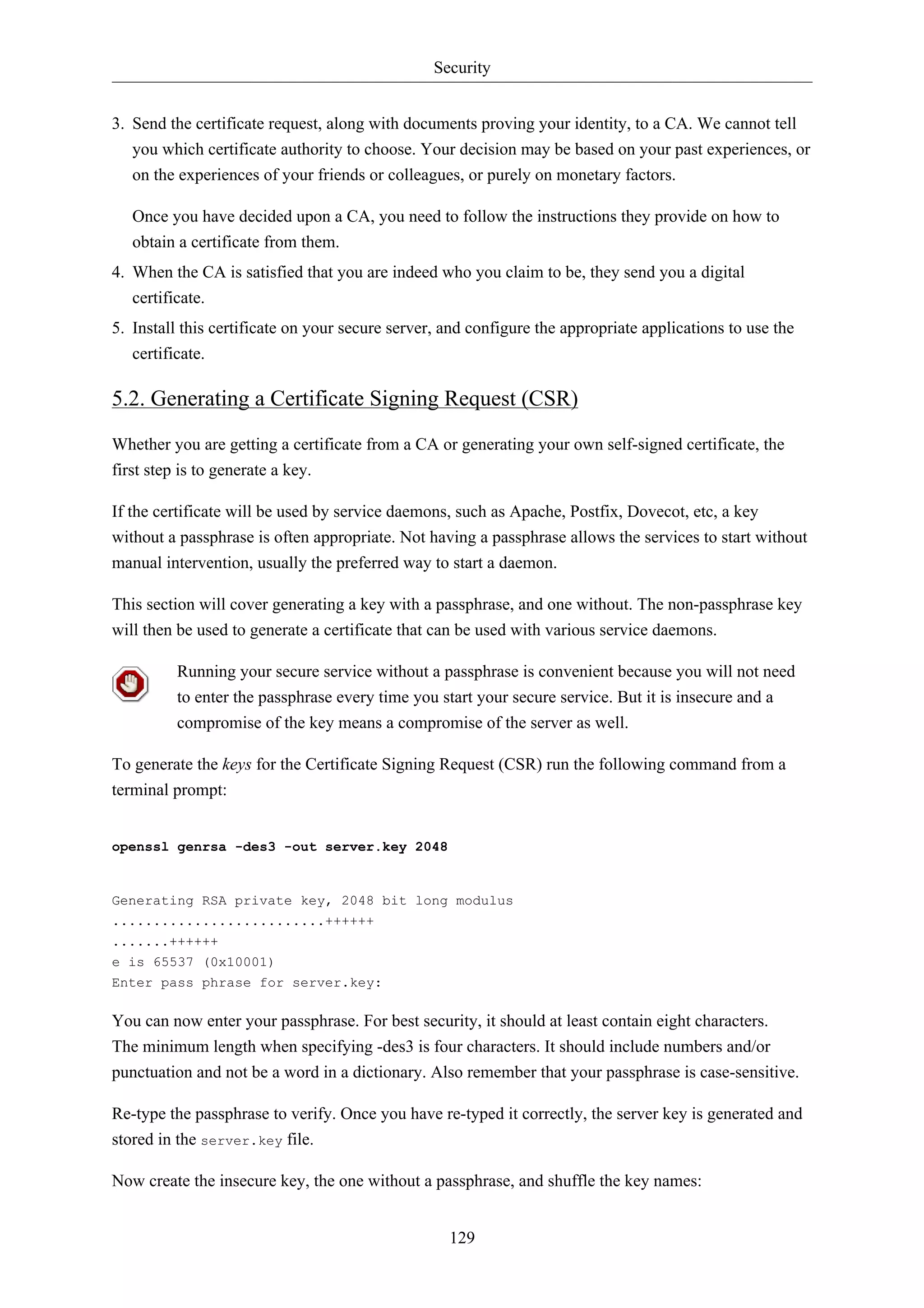 Security 
3. Send the certificate request, along with documents proving your identity, to a CA. We cannot tell 
you which certificate authority to choose. Your decision may be based on your past experiences, or 
on the experiences of your friends or colleagues, or purely on monetary factors. 
Once you have decided upon a CA, you need to follow the instructions they provide on how to 
obtain a certificate from them. 
4. When the CA is satisfied that you are indeed who you claim to be, they send you a digital 
129 
certificate. 
5. Install this certificate on your secure server, and configure the appropriate applications to use the 
certificate. 
5.2. Generating a Certificate Signing Request (CSR) 
Whether you are getting a certificate from a CA or generating your own self-signed certificate, the 
first step is to generate a key. 
If the certificate will be used by service daemons, such as Apache, Postfix, Dovecot, etc, a key 
without a passphrase is often appropriate. Not having a passphrase allows the services to start without 
manual intervention, usually the preferred way to start a daemon. 
This section will cover generating a key with a passphrase, and one without. The non-passphrase key 
will then be used to generate a certificate that can be used with various service daemons. 
Running your secure service without a passphrase is convenient because you will not need 
to enter the passphrase every time you start your secure service. But it is insecure and a 
compromise of the key means a compromise of the server as well. 
To generate the keys for the Certificate Signing Request (CSR) run the following command from a 
terminal prompt: 
openssl genrsa -des3 -out server.key 2048 
Generating RSA private key, 2048 bit long modulus 
..........................++++++ 
.......++++++ 
e is 65537 (0x10001) 
Enter pass phrase for server.key: 
You can now enter your passphrase. For best security, it should at least contain eight characters. 
The minimum length when specifying -des3 is four characters. It should include numbers and/or 
punctuation and not be a word in a dictionary. Also remember that your passphrase is case-sensitive. 
Re-type the passphrase to verify. Once you have re-typed it correctly, the server key is generated and 
stored in the server.key file. 
Now create the insecure key, the one without a passphrase, and shuffle the key names: 
 