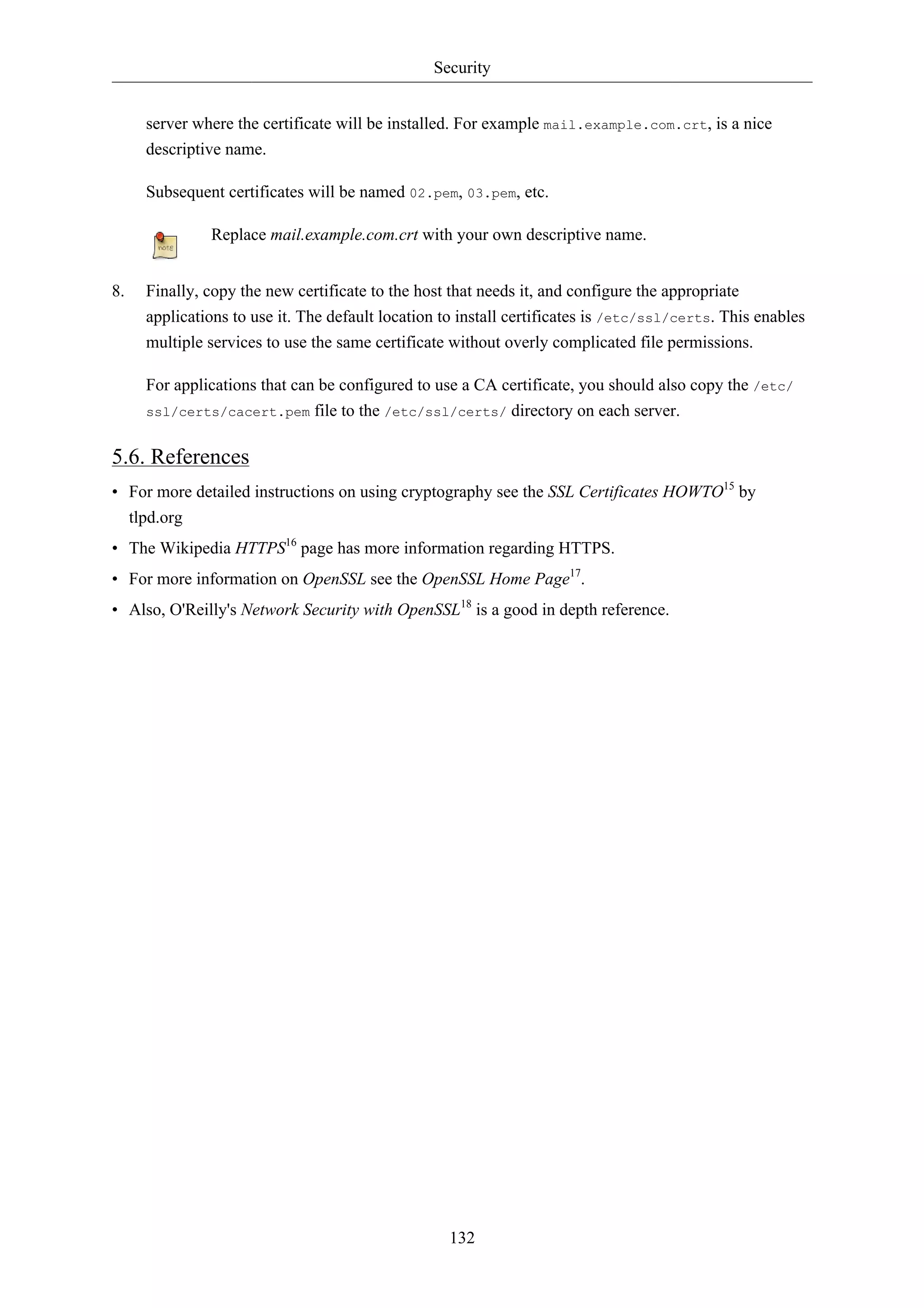 Security 
server where the certificate will be installed. For example mail.example.com.crt, is a nice 
descriptive name. 
Subsequent certificates will be named 02.pem, 03.pem, etc. 
Replace mail.example.com.crt with your own descriptive name. 
8. Finally, copy the new certificate to the host that needs it, and configure the appropriate 
applications to use it. The default location to install certificates is /etc/ssl/certs. This enables 
multiple services to use the same certificate without overly complicated file permissions. 
For applications that can be configured to use a CA certificate, you should also copy the /etc/ 
ssl/certs/cacert.pem file to the /etc/ssl/certs/ directory on each server. 
5.6. References 
• For more detailed instructions on using cryptography see the SSL Certificates HOWTO15 by 
tlpd.org 
• The Wikipedia HTTPS16 page has more information regarding HTTPS. 
• For more information on OpenSSL see the OpenSSL Home Page17. 
• Also, O'Reilly's Network Security with OpenSSL18 is a good in depth reference. 
132 
 