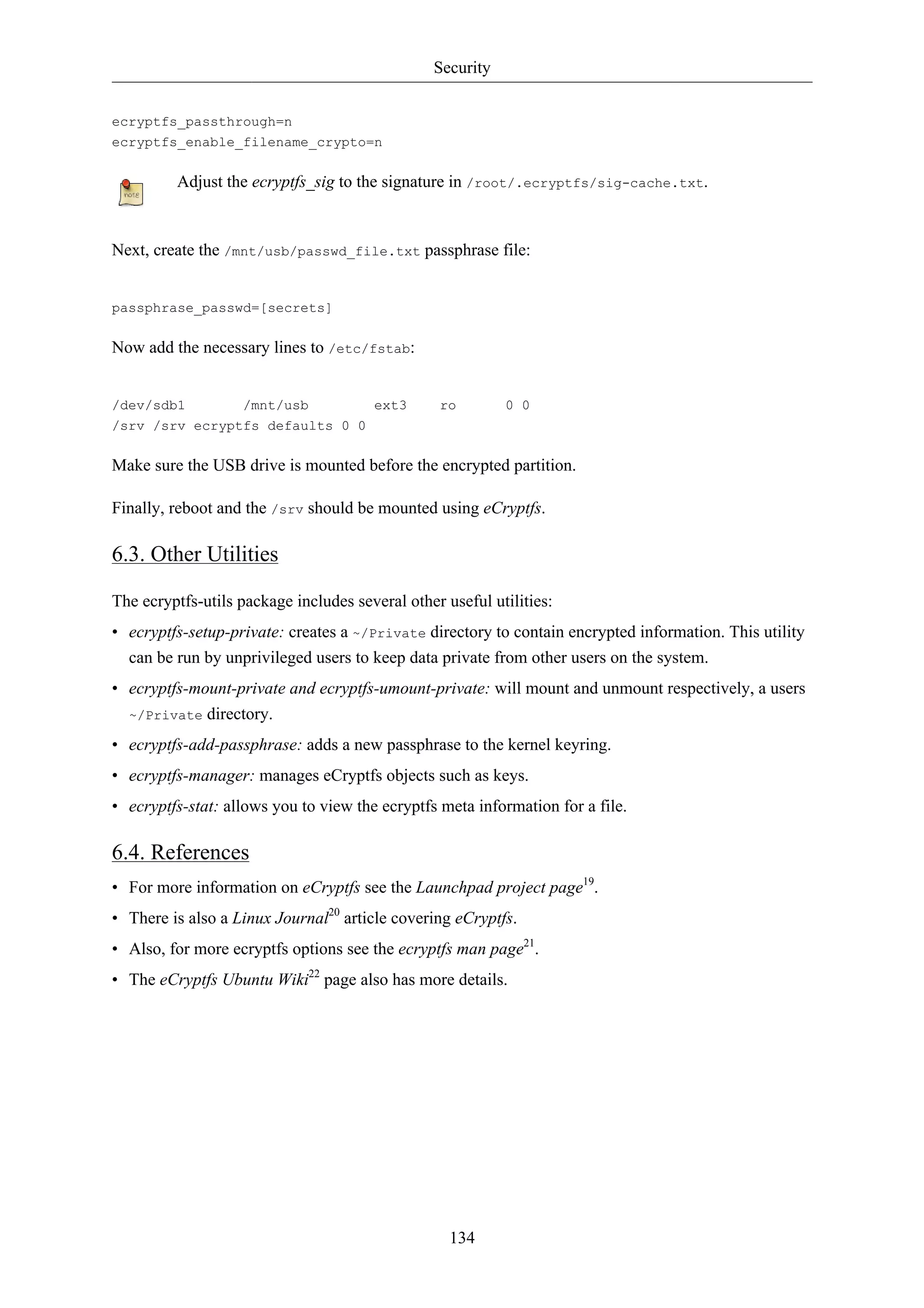 Security 
134 
ecryptfs_passthrough=n 
ecryptfs_enable_filename_crypto=n 
Adjust the ecryptfs_sig to the signature in /root/.ecryptfs/sig-cache.txt. 
Next, create the /mnt/usb/passwd_file.txt passphrase file: 
passphrase_passwd=[secrets] 
Now add the necessary lines to /etc/fstab: 
/dev/sdb1 /mnt/usb ext3 ro 0 0 
/srv /srv ecryptfs defaults 0 0 
Make sure the USB drive is mounted before the encrypted partition. 
Finally, reboot and the /srv should be mounted using eCryptfs. 
6.3. Other Utilities 
The ecryptfs-utils package includes several other useful utilities: 
• ecryptfs-setup-private: creates a ~/Private directory to contain encrypted information. This utility 
can be run by unprivileged users to keep data private from other users on the system. 
• ecryptfs-mount-private and ecryptfs-umount-private: will mount and unmount respectively, a users 
~/Private directory. 
• ecryptfs-add-passphrase: adds a new passphrase to the kernel keyring. 
• ecryptfs-manager: manages eCryptfs objects such as keys. 
• ecryptfs-stat: allows you to view the ecryptfs meta information for a file. 
6.4. References 
• For more information on eCryptfs see the Launchpad project page19. 
• There is also a Linux Journal20 article covering eCryptfs. 
• Also, for more ecryptfs options see the ecryptfs man page21. 
• The eCryptfs Ubuntu Wiki22 page also has more details. 
 