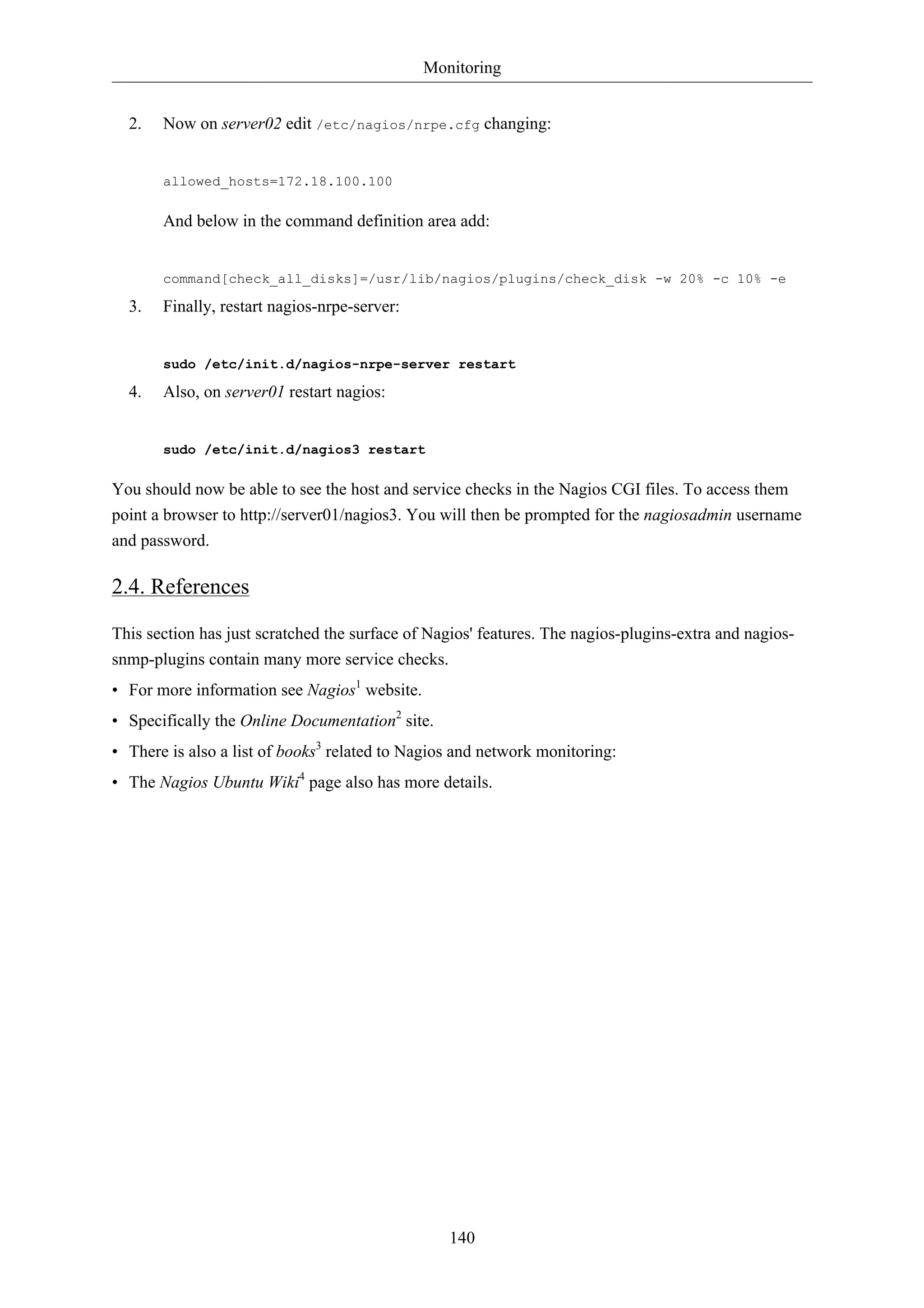 Monitoring 
2. Now on server02 edit /etc/nagios/nrpe.cfg changing: 
140 
allowed_hosts=172.18.100.100 
And below in the command definition area add: 
command[check_all_disks]=/usr/lib/nagios/plugins/check_disk -w 20% -c 10% -e 
3. Finally, restart nagios-nrpe-server: 
sudo /etc/init.d/nagios-nrpe-server restart 
4. Also, on server01 restart nagios: 
sudo /etc/init.d/nagios3 restart 
You should now be able to see the host and service checks in the Nagios CGI files. To access them 
point a browser to http://server01/nagios3. You will then be prompted for the nagiosadmin username 
and password. 
2.4. References 
This section has just scratched the surface of Nagios' features. The nagios-plugins-extra and nagios-snmp- 
plugins contain many more service checks. 
• For more information see Nagios1 website. 
• Specifically the Online Documentation2 site. 
• There is also a list of books3 related to Nagios and network monitoring: 
• The Nagios Ubuntu Wiki4 page also has more details. 
 