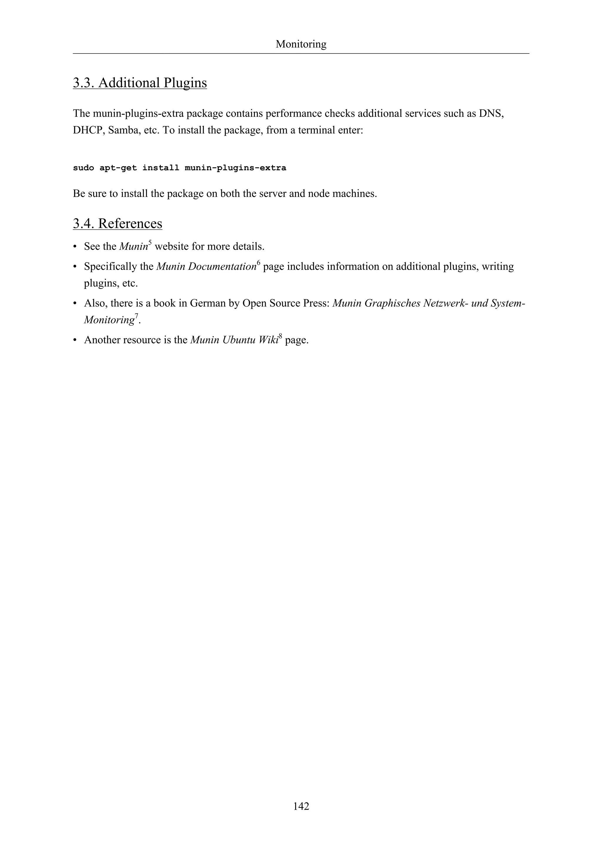 Monitoring 
142 
3.3. Additional Plugins 
The munin-plugins-extra package contains performance checks additional services such as DNS, 
DHCP, Samba, etc. To install the package, from a terminal enter: 
sudo apt-get install munin-plugins-extra 
Be sure to install the package on both the server and node machines. 
3.4. References 
• See the Munin5 website for more details. 
• Specifically the Munin Documentation6 page includes information on additional plugins, writing 
plugins, etc. 
• Also, there is a book in German by Open Source Press: Munin Graphisches Netzwerk- und System- 
Monitoring7. 
• Another resource is the Munin Ubuntu Wiki8 page. 
 