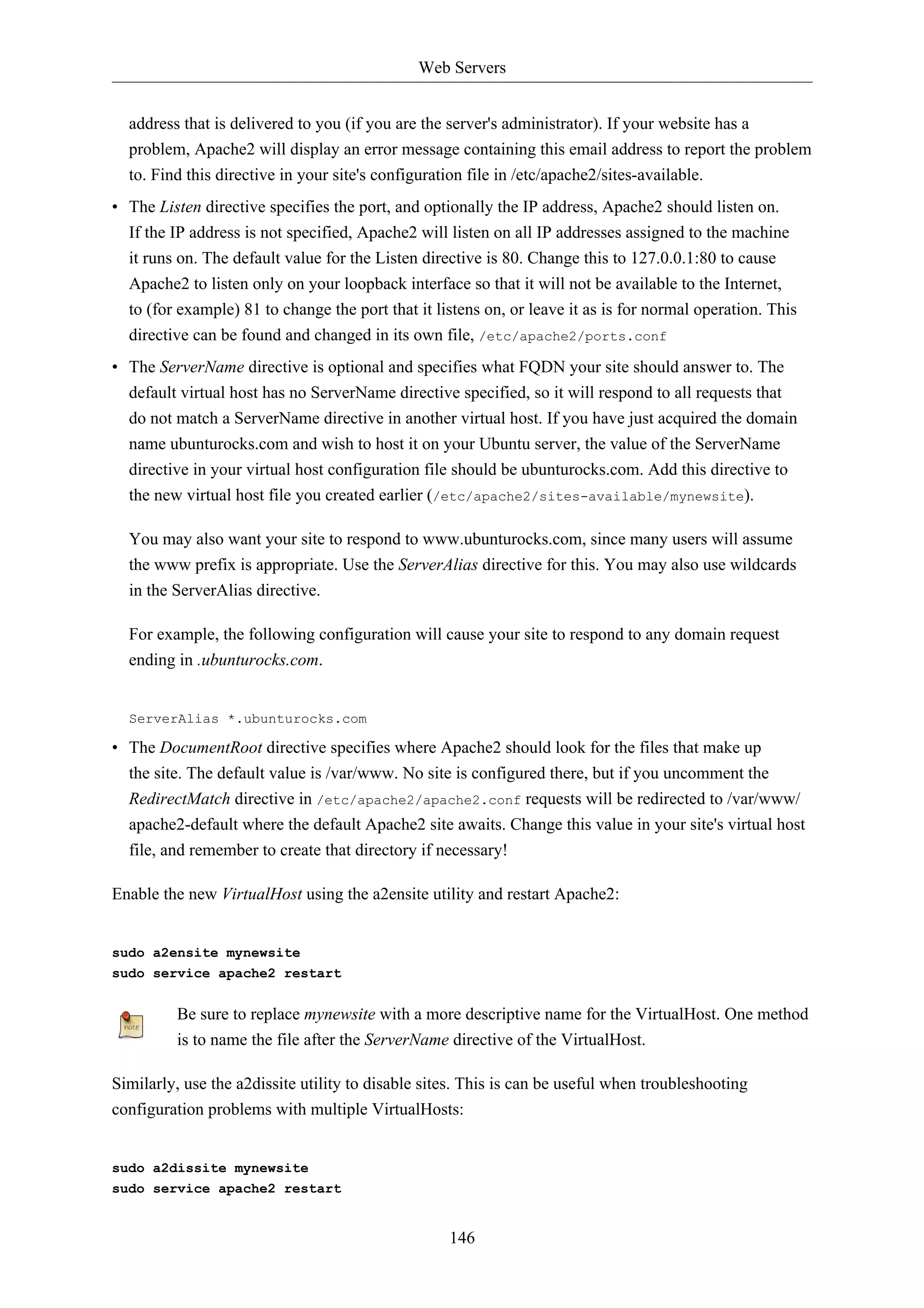 Web Servers 
address that is delivered to you (if you are the server's administrator). If your website has a 
problem, Apache2 will display an error message containing this email address to report the problem 
to. Find this directive in your site's configuration file in /etc/apache2/sites-available. 
• The Listen directive specifies the port, and optionally the IP address, Apache2 should listen on. 
If the IP address is not specified, Apache2 will listen on all IP addresses assigned to the machine 
it runs on. The default value for the Listen directive is 80. Change this to 127.0.0.1:80 to cause 
Apache2 to listen only on your loopback interface so that it will not be available to the Internet, 
to (for example) 81 to change the port that it listens on, or leave it as is for normal operation. This 
directive can be found and changed in its own file, /etc/apache2/ports.conf 
• The ServerName directive is optional and specifies what FQDN your site should answer to. The 
default virtual host has no ServerName directive specified, so it will respond to all requests that 
do not match a ServerName directive in another virtual host. If you have just acquired the domain 
name ubunturocks.com and wish to host it on your Ubuntu server, the value of the ServerName 
directive in your virtual host configuration file should be ubunturocks.com. Add this directive to 
the new virtual host file you created earlier (/etc/apache2/sites-available/mynewsite). 
You may also want your site to respond to www.ubunturocks.com, since many users will assume 
the www prefix is appropriate. Use the ServerAlias directive for this. You may also use wildcards 
in the ServerAlias directive. 
For example, the following configuration will cause your site to respond to any domain request 
ending in .ubunturocks.com. 
ServerAlias *.ubunturocks.com 
• The DocumentRoot directive specifies where Apache2 should look for the files that make up 
the site. The default value is /var/www. No site is configured there, but if you uncomment the 
RedirectMatch directive in /etc/apache2/apache2.conf requests will be redirected to /var/www/ 
apache2-default where the default Apache2 site awaits. Change this value in your site's virtual host 
file, and remember to create that directory if necessary! 
Enable the new VirtualHost using the a2ensite utility and restart Apache2: 
146 
sudo a2ensite mynewsite 
sudo service apache2 restart 
Be sure to replace mynewsite with a more descriptive name for the VirtualHost. One method 
is to name the file after the ServerName directive of the VirtualHost. 
Similarly, use the a2dissite utility to disable sites. This is can be useful when troubleshooting 
configuration problems with multiple VirtualHosts: 
sudo a2dissite mynewsite 
sudo service apache2 restart 
 