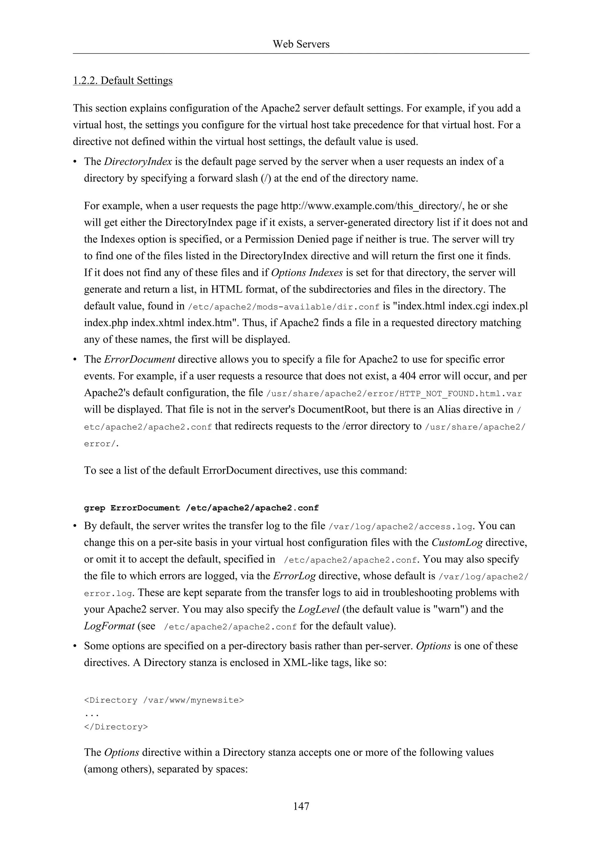Web Servers 
147 
1.2.2. Default Settings 
This section explains configuration of the Apache2 server default settings. For example, if you add a 
virtual host, the settings you configure for the virtual host take precedence for that virtual host. For a 
directive not defined within the virtual host settings, the default value is used. 
• The DirectoryIndex is the default page served by the server when a user requests an index of a 
directory by specifying a forward slash (/) at the end of the directory name. 
For example, when a user requests the page http://www.example.com/this_directory/, he or she 
will get either the DirectoryIndex page if it exists, a server-generated directory list if it does not and 
the Indexes option is specified, or a Permission Denied page if neither is true. The server will try 
to find one of the files listed in the DirectoryIndex directive and will return the first one it finds. 
If it does not find any of these files and if Options Indexes is set for that directory, the server will 
generate and return a list, in HTML format, of the subdirectories and files in the directory. The 
default value, found in /etc/apache2/mods-available/dir.conf is "index.html index.cgi index.pl 
index.php index.xhtml index.htm". Thus, if Apache2 finds a file in a requested directory matching 
any of these names, the first will be displayed. 
• The ErrorDocument directive allows you to specify a file for Apache2 to use for specific error 
events. For example, if a user requests a resource that does not exist, a 404 error will occur, and per 
Apache2's default configuration, the file /usr/share/apache2/error/HTTP_NOT_FOUND.html.var 
will be displayed. That file is not in the server's DocumentRoot, but there is an Alias directive in / 
etc/apache2/apache2.conf that redirects requests to the /error directory to /usr/share/apache2/ 
error/. 
To see a list of the default ErrorDocument directives, use this command: 
grep ErrorDocument /etc/apache2/apache2.conf 
• By default, the server writes the transfer log to the file /var/log/apache2/access.log. You can 
change this on a per-site basis in your virtual host configuration files with the CustomLog directive, 
or omit it to accept the default, specified in /etc/apache2/apache2.conf. You may also specify 
the file to which errors are logged, via the ErrorLog directive, whose default is /var/log/apache2/ 
error.log. These are kept separate from the transfer logs to aid in troubleshooting problems with 
your Apache2 server. You may also specify the LogLevel (the default value is "warn") and the 
LogFormat (see /etc/apache2/apache2.conf for the default value). 
• Some options are specified on a per-directory basis rather than per-server. Options is one of these 
directives. A Directory stanza is enclosed in XML-like tags, like so: 
<Directory /var/www/mynewsite> 
... 
</Directory> 
The Options directive within a Directory stanza accepts one or more of the following values 
(among others), separated by spaces: 
 