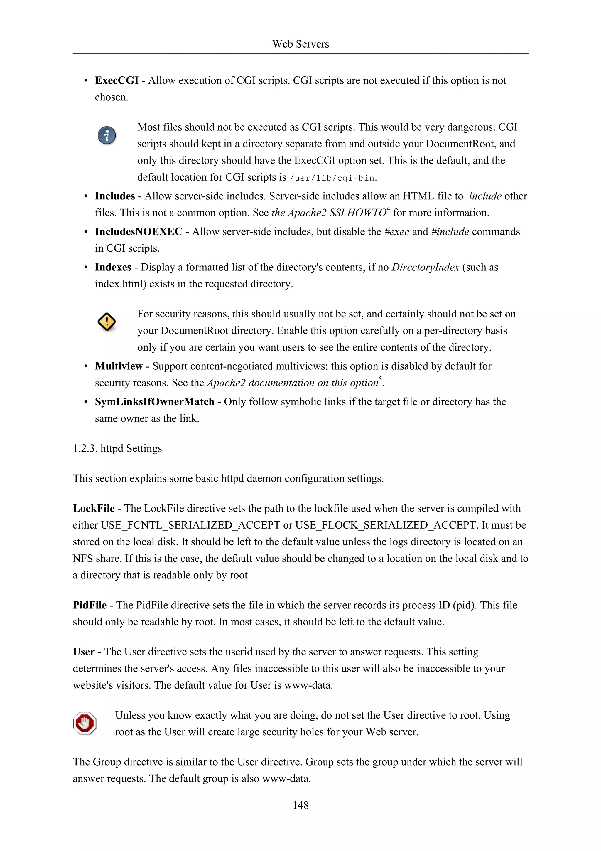 Web Servers 
• ExecCGI - Allow execution of CGI scripts. CGI scripts are not executed if this option is not 
chosen. 
Most files should not be executed as CGI scripts. This would be very dangerous. CGI 
scripts should kept in a directory separate from and outside your DocumentRoot, and 
only this directory should have the ExecCGI option set. This is the default, and the 
default location for CGI scripts is /usr/lib/cgi-bin. 
• Includes - Allow server-side includes. Server-side includes allow an HTML file to include other 
files. This is not a common option. See the Apache2 SSI HOWTO4 for more information. 
• IncludesNOEXEC - Allow server-side includes, but disable the #exec and #include commands 
in CGI scripts. 
• Indexes - Display a formatted list of the directory's contents, if no DirectoryIndex (such as 
index.html) exists in the requested directory. 
For security reasons, this should usually not be set, and certainly should not be set on 
your DocumentRoot directory. Enable this option carefully on a per-directory basis 
only if you are certain you want users to see the entire contents of the directory. 
• Multiview - Support content-negotiated multiviews; this option is disabled by default for 
security reasons. See the Apache2 documentation on this option5. 
• SymLinksIfOwnerMatch - Only follow symbolic links if the target file or directory has the 
same owner as the link. 
148 
1.2.3. httpd Settings 
This section explains some basic httpd daemon configuration settings. 
LockFile - The LockFile directive sets the path to the lockfile used when the server is compiled with 
either USE_FCNTL_SERIALIZED_ACCEPT or USE_FLOCK_SERIALIZED_ACCEPT. It must be 
stored on the local disk. It should be left to the default value unless the logs directory is located on an 
NFS share. If this is the case, the default value should be changed to a location on the local disk and to 
a directory that is readable only by root. 
PidFile - The PidFile directive sets the file in which the server records its process ID (pid). This file 
should only be readable by root. In most cases, it should be left to the default value. 
User - The User directive sets the userid used by the server to answer requests. This setting 
determines the server's access. Any files inaccessible to this user will also be inaccessible to your 
website's visitors. The default value for User is www-data. 
Unless you know exactly what you are doing, do not set the User directive to root. Using 
root as the User will create large security holes for your Web server. 
The Group directive is similar to the User directive. Group sets the group under which the server will 
answer requests. The default group is also www-data. 
 