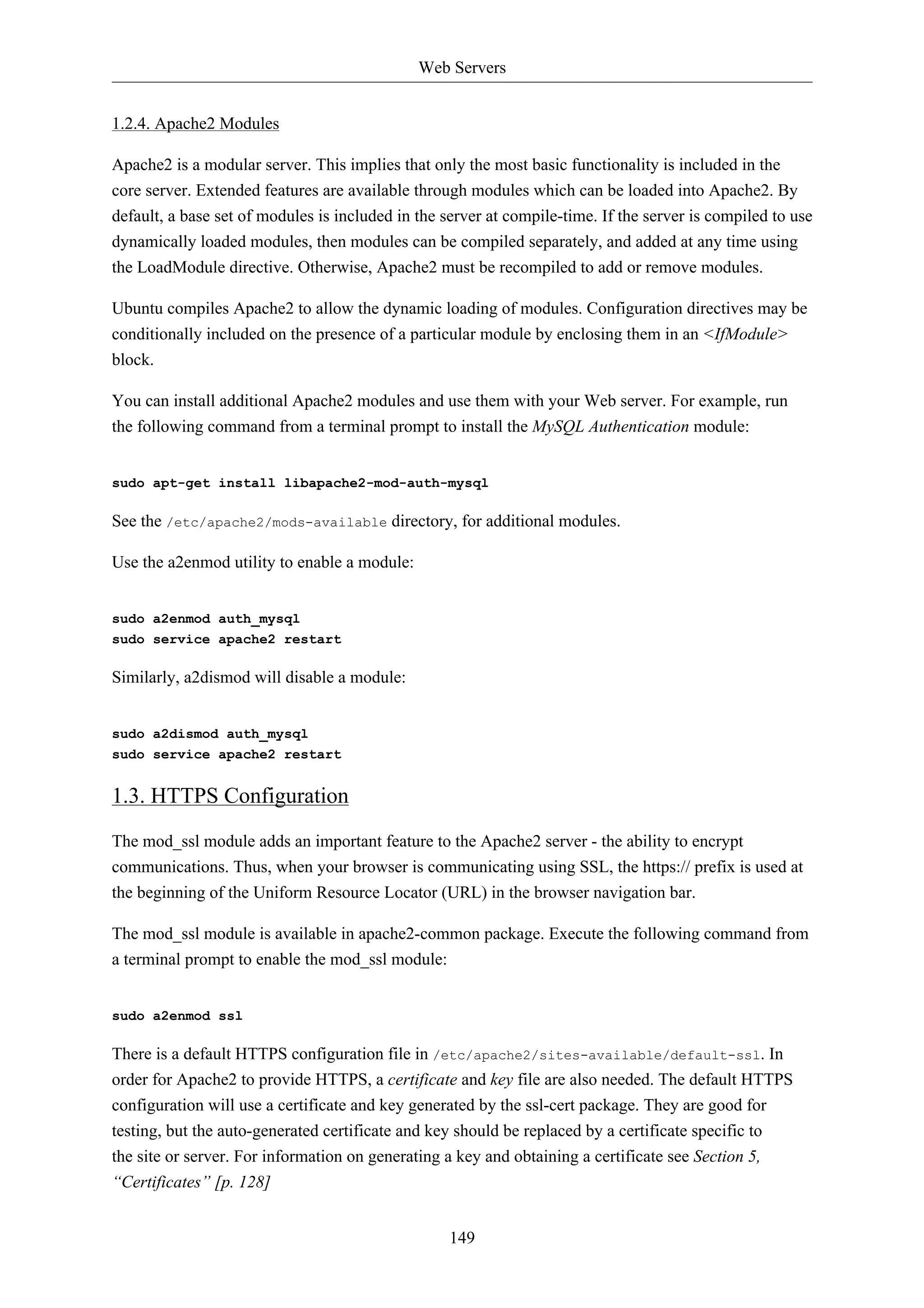 Web Servers 
149 
1.2.4. Apache2 Modules 
Apache2 is a modular server. This implies that only the most basic functionality is included in the 
core server. Extended features are available through modules which can be loaded into Apache2. By 
default, a base set of modules is included in the server at compile-time. If the server is compiled to use 
dynamically loaded modules, then modules can be compiled separately, and added at any time using 
the LoadModule directive. Otherwise, Apache2 must be recompiled to add or remove modules. 
Ubuntu compiles Apache2 to allow the dynamic loading of modules. Configuration directives may be 
conditionally included on the presence of a particular module by enclosing them in an <IfModule> 
block. 
You can install additional Apache2 modules and use them with your Web server. For example, run 
the following command from a terminal prompt to install the MySQL Authentication module: 
sudo apt-get install libapache2-mod-auth-mysql 
See the /etc/apache2/mods-available directory, for additional modules. 
Use the a2enmod utility to enable a module: 
sudo a2enmod auth_mysql 
sudo service apache2 restart 
Similarly, a2dismod will disable a module: 
sudo a2dismod auth_mysql 
sudo service apache2 restart 
1.3. HTTPS Configuration 
The mod_ssl module adds an important feature to the Apache2 server - the ability to encrypt 
communications. Thus, when your browser is communicating using SSL, the https:// prefix is used at 
the beginning of the Uniform Resource Locator (URL) in the browser navigation bar. 
The mod_ssl module is available in apache2-common package. Execute the following command from 
a terminal prompt to enable the mod_ssl module: 
sudo a2enmod ssl 
There is a default HTTPS configuration file in /etc/apache2/sites-available/default-ssl. In 
order for Apache2 to provide HTTPS, a certificate and key file are also needed. The default HTTPS 
configuration will use a certificate and key generated by the ssl-cert package. They are good for 
testing, but the auto-generated certificate and key should be replaced by a certificate specific to 
the site or server. For information on generating a key and obtaining a certificate see Section 5, 
“Certificates” [p. 128] 
 